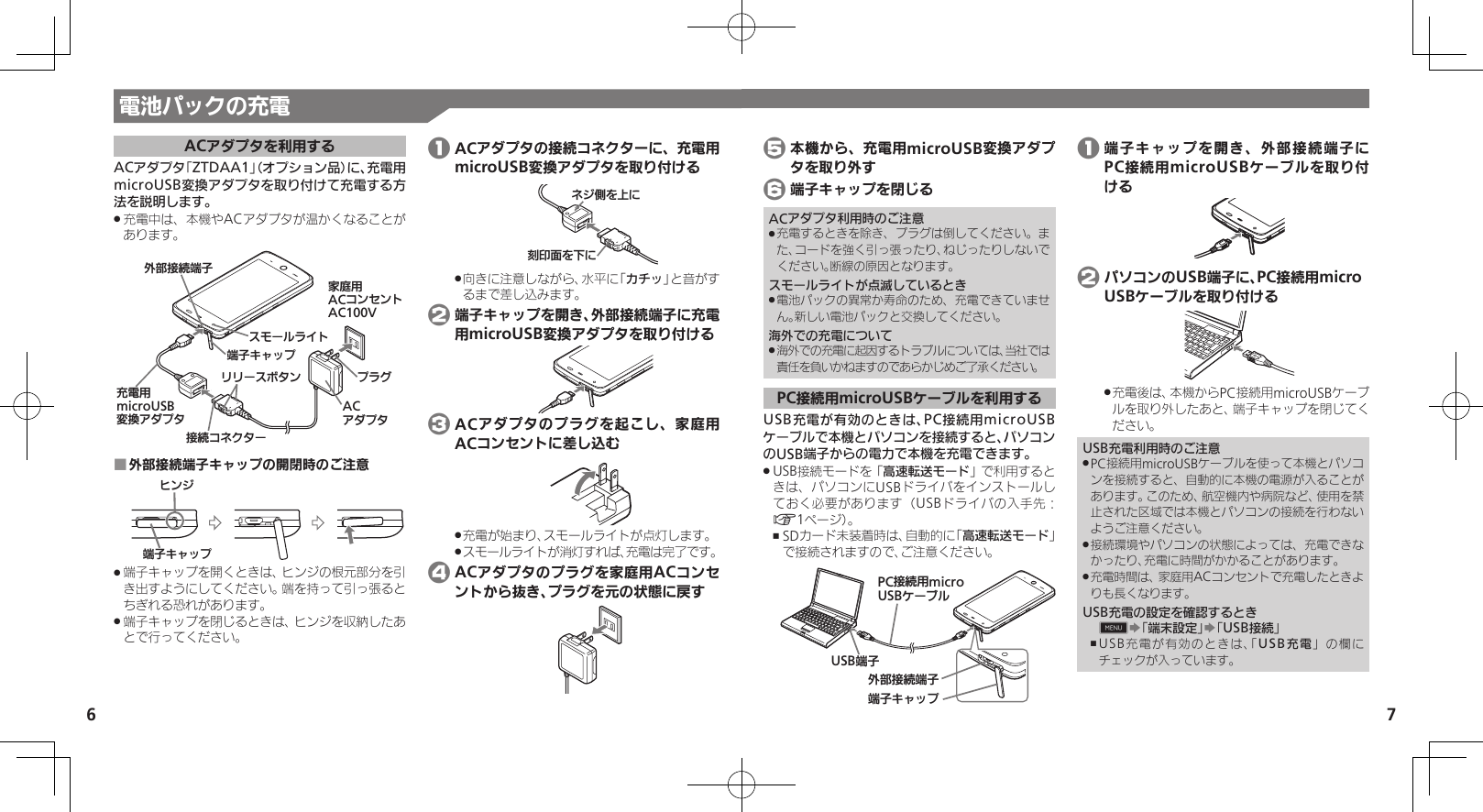 7電池パックの充電6ACアダプタを利用するACアダプタ「ZTDAA1」（オプション品）に、充電用microUSB変換アダプタを取り付けて充電する方法を説明します。充電中は、本機やACアダプタが温かくなることが .あります。ঋ⤴ယỮᴻ੿ᴻ੿ȵɫɋɟACȪɈɟɇɁɪʀɳɱȬɐယỮȻɕȷɇʀɲɲʀɁɤɇɻ ɟɱȸӛ⯍᧸microUSBং၁ȪɈɟɇૐಖ᧸ACȻɻɃɻɐAC100V外部接続端子キャップの開閉時のご注意 ■ɚɻɀᴻ੿ȵɫɋɟ端子キャップを開くときは、ヒンジの根元部分を引 .き出すようにしてください。端を持って引っ張るとちぎれる恐れがあります。端子キャップを閉じるときは、ヒンジを収納したあ .とで行ってください。 1 ACアダプタの接続コネクターに、充電用microUSB変換アダプタを取り付ける֢ڇⰢȡˁǺɕɀѩȡˀǺ向きに注意しながら、水平に「 .カチッ」と音がするまで差し込みます。 2 端子キャップを開き、外部接続端子に充電用microUSB変換アダプタを取り付ける 3 ACアダプタのプラグを起こし、家庭用ACコンセントに差し込む充電が始まり、スモールライトが点灯します。 .スモールライトが消灯すれば、充電は完了です。 . 4 ACアダプタのプラグを家庭用ACコンセントから抜き、プラグを元の状態に戻す 5 本機から、充電用microUSB変換アダプタを取り外す 6 端子キャップを閉じるACアダプタ利用時のご注意充電するときを除き、プラグは倒してください。ま .た、コードを強く引っ張ったり、ねじったりしないでください。断線の原因となります。スモールライトが点滅しているとき電池パックの異常か寿命のため、充電できていませ .ん。新しい電池パックと交換してください。海外での充電について海外での充電に起因するトラブルについては、当社では .責任を負いかねますのであらかじめご了承ください。PC接続用microUSBケーブルを利用するUSB充電が有効のときは、PC接続用microUSBケーブルで本機とパソコンを接続すると、パソコンのUSB端子からの電力で本機を充電できます。USB接続モードを「 .高速転送モード」で利用するときは、パソコンにUSBドライバをインストールしておく必要があります（USBドライバの入手先：A1ページ）。SDカード未装着時は、自動的に「 ,高速転送モード」で接続されますので、ご注意ください。ঋ⤴ယỮᴻ੿ᴻ੿ȵɫɋɟPCယỮ᧸microUSBȹʀɞɳUSBᴻ੿ 1 端子キャップを開き、外部接続端子にPC接続用microUSBケーブルを取り付ける 2 パソコンのUSB端子に、PC接続用micro USBケーブルを取り付ける充電後は、本機からPC接続用microUSBケーブ .ルを取り外したあと、端子キャップを閉じてください。USB充電利用時のご注意PC接続用microUSBケーブルを使って本機とパソコ .ンを接続すると、自動的に本機の電源が入ることがあります。このため、航空機内や病院など、使用を禁止された区域では本機とパソコンの接続を行わないようご注意ください。接続環境やパソコンの状態によっては、充電できな .かったり、充電に時間がかかることがあります。充電時間は、家庭用ACコンセントで充電したときよ .りも長くなります。USB充電の設定を確認するとき0S「端末設定」S「USB接続」USB充電が有効のときは、「 ,USB充電」の欄にチェックが入っています。