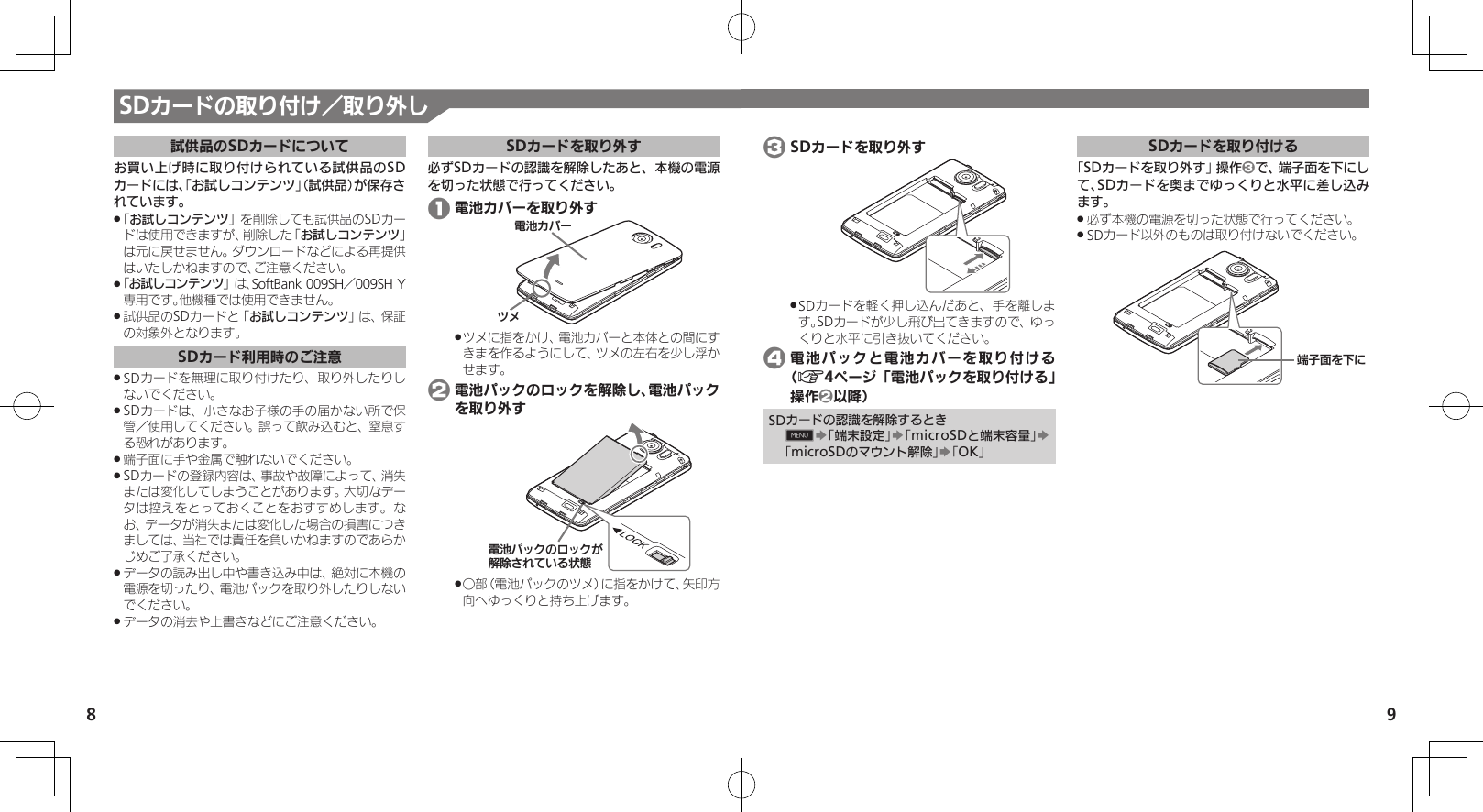 8 9SDカードの取り付け／取り外し試供品のSDカードについてお買い上げ時に取り付けられている試供品のSDカードには、「お試しコンテンツ」（試供品）が保存されています。「 .お試しコンテンツ」を削除しても試供品のSDカードは使用できますが、削除した「お試しコンテンツ」は元に戻せません。ダウンロードなどによる再提供はいたしかねますので、ご注意ください。「 .お試しコンテンツ」は、SoftBank 009SH／009SH Y専用です。他機種では使用できません。試供品のSDカードと「 .お試しコンテンツ」は、保証の対象外となります。SDカード利用時のご注意SDカードを無理に取り付けたり、取り外したりし .ないでください。SDカードは、小さなお子様の手の届かない所で保 .管／使用してください。誤って飲み込むと、窒息する恐れがあります。端子面に手や金属で触れないでください。 .SDカードの登録内容は、事故や故障によって、消失 .または変化してしまうことがあります。大切なデータは控えをとっておくことをおすすめします。なお、データが消失または変化した場合の損害につきましては、当社では責任を負いかねますのであらかじめご了承ください。データの読み出し中や書き込み中は、絶対に本機の .電源を切ったり、電池パックを取り外したりしないでください。データの消去や上書きなどにご注意ください。 .SDカードを取り外す必ずSDカードの認識を解除したあと、本機の電源を切った状態で行ってください。 1 電池カバーを取り外す⯍ᖆȳɘʀɌɩツメに指をかけ、電池カバーと本体との間にす .きまを作るようにして、ツメの左右を少し浮かせます。 2 電池パックのロックを解除し、電池パックを取り外す⯍ᖆəɋȷǽɵɋȷǛ╫⭒ǤțǵǓȚᣞຎ○部（電池パックのツメ）に指をかけて、矢印方 .向へゆっくりと持ち上げます。 3 SDカードを取り外すSDカードを軽く押し込んだあと、手を離しま .す。SDカードが少し飛び出てきますので、ゆっくりと水平に引き抜いてください。 4 電池パックと電池カバーを取り付ける（A4ページ「電池パックを取り付ける」操作2以降）SDカードの認識を解除するとき0S「端末設定」S「microSDと端末容量」S「microSDのマウント解除」S「OK」SDカードを取り付ける「SDカードを取り外す」操作3で、端子面を下にして、SDカードを奥までゆっくりと水平に差し込みます。必ず本機の電源を切った状態で行ってください。 .SDカード以外のものは取り付けないでください。 .ᴻ੿ⰢȡˁǺ