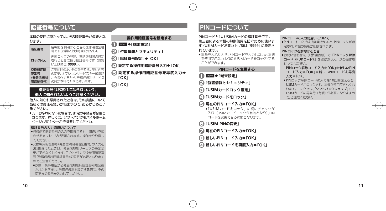 1011暗証番号について本機の使用にあたっては、次の暗証番号が必要となります。暗証番号 各機能を利用するときの操作用暗証番号です（お買い上げ時は設定なし）。ロックNo.画面ロックの解除、電話帳制限の設定を行うときに使う暗証番号です（お買い上げ時は「9999」）。交換機用暗証番号 （発着信規制用暗証番号）ご契約時の4ケタの番号です。契約内容の変更、オプションサービスを一般電話から操作するとき、発着信規制サービスの設定を行うときに使います。暗証番号はお忘れにならないよう、他人に知られないようご注意ください。他人に知られ悪用されたときは、その損害について当社では責任を負いかねますので、あらかじめご了承ください。万一お忘れになった場合は、所定の手続きが必要と .なります。詳しくは、ソフトバンクモバイルホームページ（A1ページ）を参照してください。暗証番号の入力間違いについて各機能で暗証番号の入力を間違えると、間違いを知 .らせるメッセージが表示されます。操作をやり直してください。交換機用暗証番号（発着信規制用暗証番号）の入力を .3回間違えたときは、発着信規制サービスの設定変更ができなくなります。このときは、交換機用暗証番号（発着信規制用暗証番号）の変更が必要となりますのでご注意ください。以前、携帯電話から発着信規制用暗証番号を変更 ,されたお客様は、発着信規制を設定する際に、その変更後の番号を入力してください。操作用暗証番号を設定する 1 0S「端末設定」 2 「位置情報とセキュリティ」 3 「暗証番号設定」S「OK」 4 設定する操作用暗証番号入力S「OK」 5 設定する操作用暗証番号を再度入力S 「OK」 6 「OK」PINコードについてPINコードとは、USIMカードの暗証番号です。第三者による本機の無断使用を防ぐために使います（USIMカードお買い上げ時は「9999」に設定されています）。電源を入れたとき、PINコードを入力しないと本機 .を使用できないように（USIMカードをロック）することができます。PINコードを変更する 1 0S「端末設定」 2 「位置情報とセキュリティ」 3 「USIMカードロック設定」 4 「USIMカードをロック」 5 現在のPINコード入力S「OK」「 .USIMカードをロック」の欄にチェックが入り（USIMカードロックが有効となり）、PINコードを変更できる状態となります。 6 「USIM PINの変更」% 7 現在のPINコード入力S「OK」 8 新しいPINコード入力S「OK」 9 新しいPINコードを再度入力S「OK」PINコードの入力間違いについてPINコードの入力を3回間違えると、PINロックが設 .定され、本機の使用が制限されます。PINロックを解除するときお問い合わせ先（ .A裏表紙）で、「PINロック解除コード（PUKコード）」を確認のうえ、次の操作を行ってください。PINロック解除コード入力S「OK」S新しいPINコード入力S「OK」S新しいPINコードを再度入力S「OK」PINロック解除コードの入力を10回間違えると、 ,USIMカードがロックされ、本機が使用できなくなります。このときは、「ソフトバンクショップ」にてUSIMカードの再発行（有償）が必要になりますので、ご注意ください。