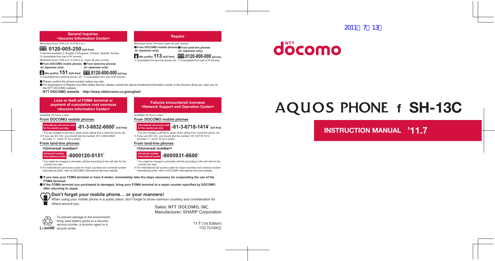 ’11.●● If you lose your FOMA terminal or have it stolen, immediately take the steps necessary for suspending the use of the FOMA terminal. ● If the FOMA terminal you purchased is damaged, bring your FOMA terminal to a repair counter specified by DOCOMO after returning to Japan.To prevent damage to the environment, bring used battery packs to a docomo service counter, a docomo agent or a recycle center.Sales: Manufacturer: SHARP CorporationDon’t forget your mobile phone… or your manners!When using your mobile phone in a public place, don’t forget to show common courtesy and consideration for others around you.Universal number international prefixInternational call access codefor the country you stay-81-3-6718-1414* (toll free)-8005931-8600*From land-line phonesFrom DOCOMO mobile phonesFailures encountered overseas&lt;Network Support and Operation Center&gt;&lt;Universal number&gt;* You might be charged a domestic call fee according to the call rate for the country you stay.※ For international call access codes for major countries and universal number international prefix, refer to DOCOMO International Services website.* You are charged a call fee to Japan when calling from a land-line phone, etc.※ If you use SH-13C, you should dial the number +81-3-6832-6600 (to enter “+”, touch “0” for a while).* You might be charged a domestic call fee according to the call rate for the country you stay.※ For international call access codes for major countries and universal number international prefix, refer to DOCOMO International Services website.* You are charged a call fee to Japan when calling from a land-line phone, etc.※ If you use SH-13C, you should dial the number +81-3-6718-1414 (to enter “+”, touch “0” for a while).-8000120-0151*Universal number international prefix-81-3-6832-6600* (toll free)International call access codefor the country you stayLoss or theft of FOMA terminal or payment of cumulative cost overseas &lt;docomo Information Center&gt;From DOCOMO mobile phonesFrom land-line phones&lt;Universal number&gt;(available 24 hours a day)(available 24 hours a day)※ Unavailable from land-line phones, etc.■From DOCOMO mobile phones (In Japanese only)※ Unavailable from land-line phones, etc.(No prefix) 151 (toll free)■From DOCOMO mobile phones (In Japanese only)Repairs(Business hours: 24 hours (open all year round))(Business hours: 9:00 a.m. to 8:00 p.m.)※ Unavailable from part of IP phones.0120-800-000 (toll free)■From land-line phones (In Japanese only)0120-005-250 (toll free)※ Service available in: English, Portuguese, Chinese, Spanish, Korean.(Business hours: 9:00 a.m. to 8:00 p.m. (open all year round))※ Unavailable from part of IP phones. (No prefix) 113 (toll free)General Inquiries &lt;docomo Information Center&gt;● Please confirm the phone number before you dial.● For Applications or Repairs and After-Sales Service, please contact the above-mentioned information center or the docomo Shop etc. near you on the NTT DOCOMO website.NTT DOCOMO website　http://www.nttdocomo.co.jp/english/※ Unavailable from part of IP phones.■From land-line phones (In Japanese only)0120-800-000 (toll free)INSTRUCTION MANUALSH-13C’11.7 (1st Edition)11G TU164 ’11.712011／7／13版