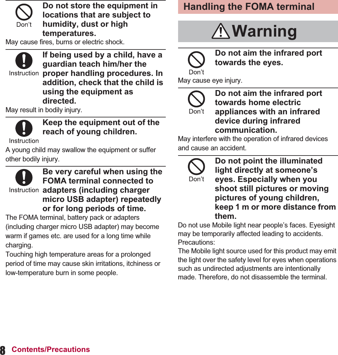 8Contents/PrecautionsDo not store the equipment in locations that are subject to humidity, dust or high temperatures.May cause fires, burns or electric shock.If being used by a child, have a guardian teach him/her the proper handling procedures. In addition, check that the child is using the equipment as directed.May result in bodily injury.Keep the equipment out of the reach of young children.A young child may swallow the equipment or suffer other bodily injury.Be very careful when using the FOMA terminal connected to adapters (including charger micro USB adapter) repeatedly or for long periods of time.The FOMA terminal, battery pack or adapters (including charger micro USB adapter) may become warm if games etc. are used for a long time while charging.Touching high temperature areas for a prolonged period of time may cause skin irritations, itchiness or low-temperature burn in some people.Do not aim the infrared port towards the eyes.May cause eye injury.Do not aim the infrared port towards home electric appliances with an infrared device during infrared communication.May interfere with the operation of infrared devices and cause an accident.Do not point the illuminated light directly at someone’s eyes. Especially when you shoot still pictures or moving pictures of young children, keep 1 m or more distance from them.Do not use Mobile light near people’s faces. Eyesight may be temporarily affected leading to accidents.Precautions:The Mobile light source used for this product may emit the light over the safety level for eyes when operations such as undirected adjustments are intentionally made. Therefore, do not disassemble the terminal.Handling the FOMA terminalWarning