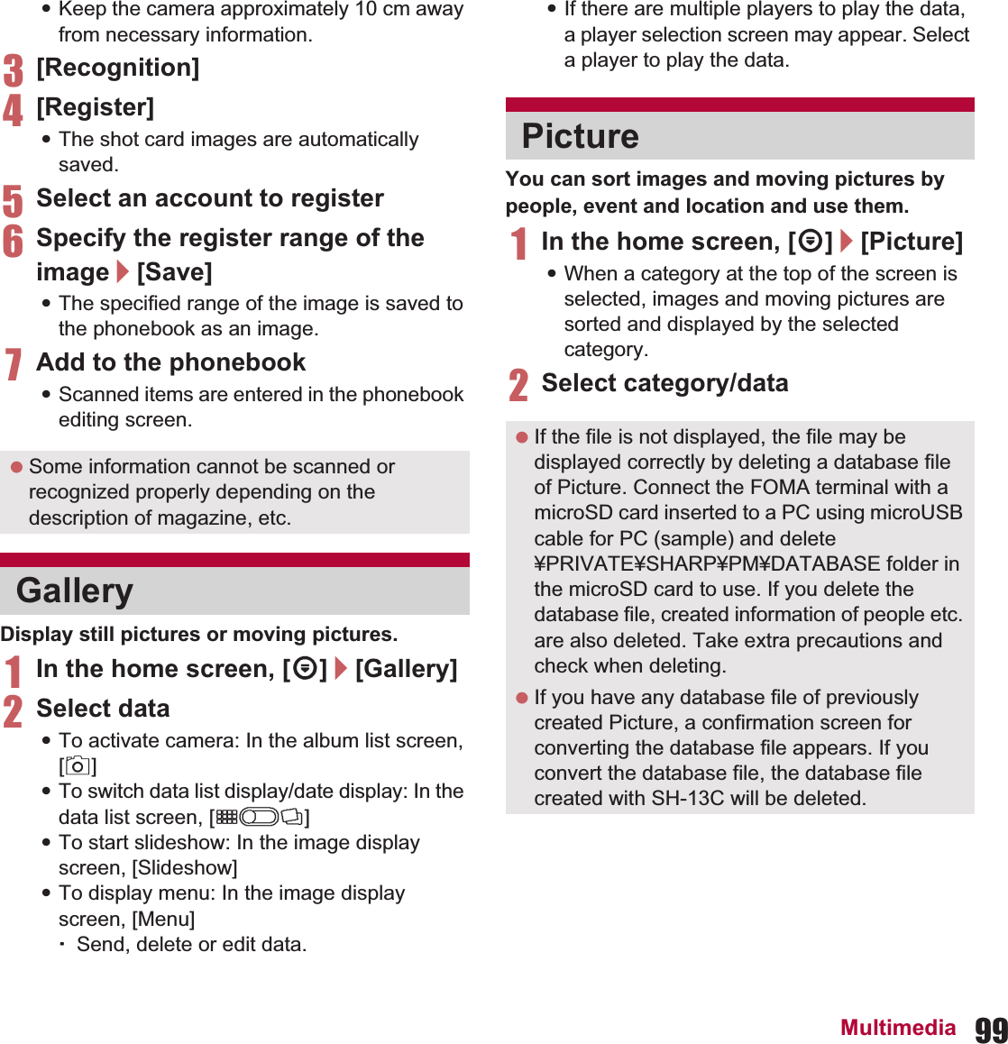 99Multimedia:Keep the camera approximately 10 cm away from necessary information.3[Recognition]4[Register]:The shot card images are automatically saved.5Select an account to register6Specify the register range of the image/[Save]:The specified range of the image is saved to the phonebook as an image.7Add to the phonebook:Scanned items are entered in the phonebook editing screen.Display still pictures or moving pictures.1In the home screen, [R]/[Gallery]2Select data:To activate camera: In the album list screen, [@]:To switch data list display/date display: In the data list screen, [A]:To start slideshow: In the image display screen, [Slideshow]:To display menu: In the image display screen, [Menu]ƦSend, delete or edit data.:If there are multiple players to play the data, a player selection screen may appear. Select a player to play the data.You can sort images and moving pictures by people, event and location and use them.1In the home screen, [R]/[Picture]:When a category at the top of the screen is selected, images and moving pictures are sorted and displayed by the selected category.2Select category/data Some information cannot be scanned or recognized properly depending on the description of magazine, etc.GalleryPicture If the file is not displayed, the file may be displayed correctly by deleting a database file of Picture. Connect the FOMA terminal with a microSD card inserted to a PC using microUSB cable for PC (sample) and delete ¥PRIVATE¥SHARP¥PM¥DATABASE folder in the microSD card to use. If you delete the database file, created information of people etc. are also deleted. Take extra precautions and check when deleting. If you have any database file of previously created Picture, a confirmation screen for converting the database file appears. If you convert the database file, the database file created with SH-13C will be deleted.