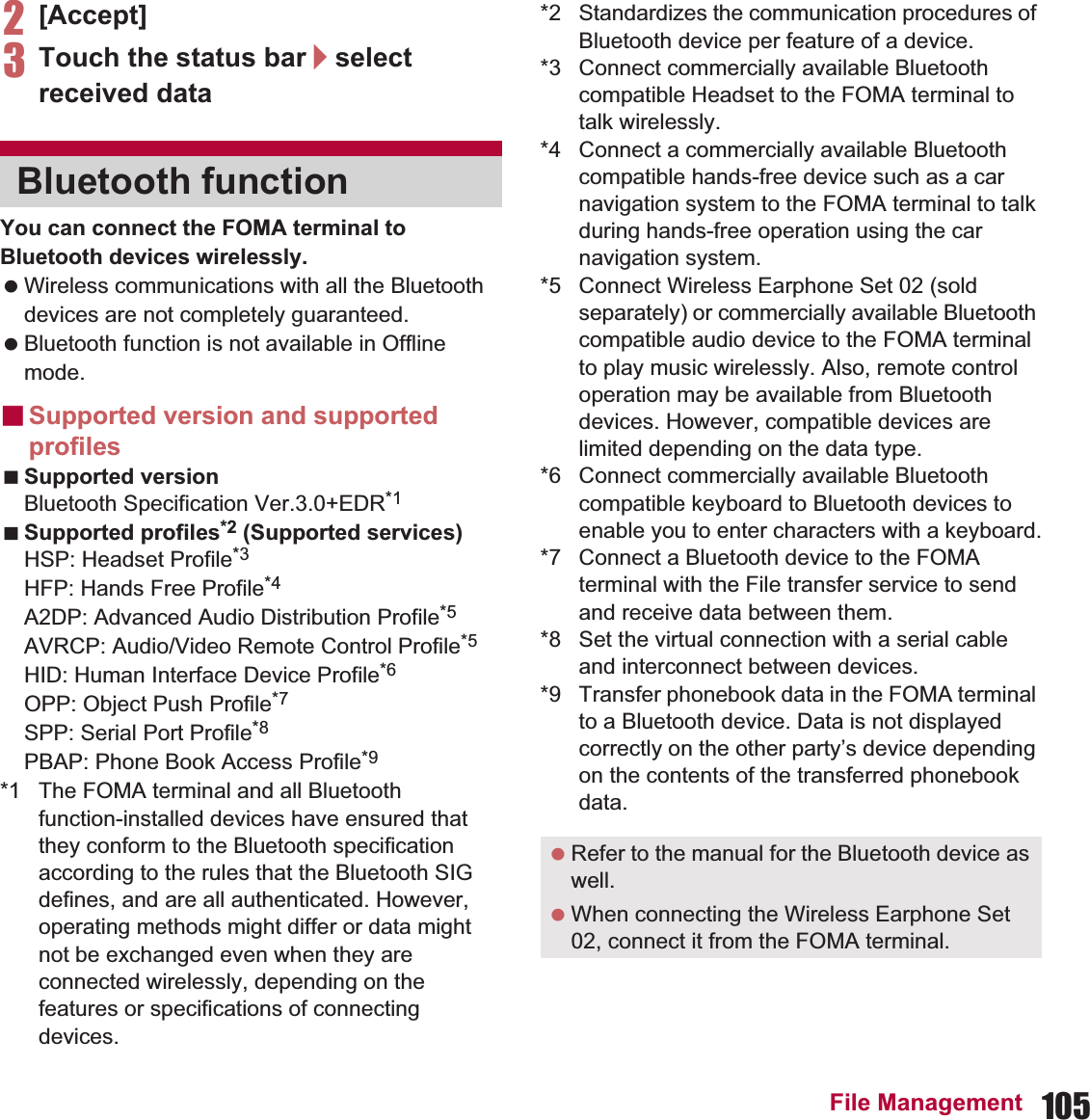 105File Management2[Accept]3Touch the status bar/select received dataYou can connect the FOMA terminal to Bluetooth devices wirelessly. Wireless communications with all the Bluetooth devices are not completely guaranteed. Bluetooth function is not available in Offline mode.ɡSupported version and supported profilesSupported versionBluetooth Specification Ver.3.0+EDR*1Supported profiles*2 (Supported services)HSP: Headset Profile*3HFP: Hands Free Profile*4A2DP: Advanced Audio Distribution Profile*5AVRCP: Audio/Video Remote Control Profile*5HID: Human Interface Device Profile*6OPP: Object Push Profile*7SPP: Serial Port Profile*8PBAP: Phone Book Access Profile*9*1 The FOMA terminal and all Bluetooth function-installed devices have ensured that they conform to the Bluetooth specification according to the rules that the Bluetooth SIG defines, and are all authenticated. However, operating methods might differ or data might not be exchanged even when they are connected wirelessly, depending on the features or specifications of connecting devices.*2 Standardizes the communication procedures of Bluetooth device per feature of a device.*3 Connect commercially available Bluetooth compatible Headset to the FOMA terminal to talk wirelessly.*4 Connect a commercially available Bluetooth compatible hands-free device such as a car navigation system to the FOMA terminal to talk during hands-free operation using the car navigation system.*5 Connect Wireless Earphone Set 02 (sold separately) or commercially available Bluetooth compatible audio device to the FOMA terminal to play music wirelessly. Also, remote control operation may be available from Bluetooth devices. However, compatible devices are limited depending on the data type.*6 Connect commercially available Bluetooth compatible keyboard to Bluetooth devices to enable you to enter characters with a keyboard.*7 Connect a Bluetooth device to the FOMA terminal with the File transfer service to send and receive data between them.*8 Set the virtual connection with a serial cable and interconnect between devices.*9 Transfer phonebook data in the FOMA terminal to a Bluetooth device. Data is not displayed correctly on the other party’s device depending on the contents of the transferred phonebook data.Bluetooth function Refer to the manual for the Bluetooth device as well. When connecting the Wireless Earphone Set 02, connect it from the FOMA terminal.