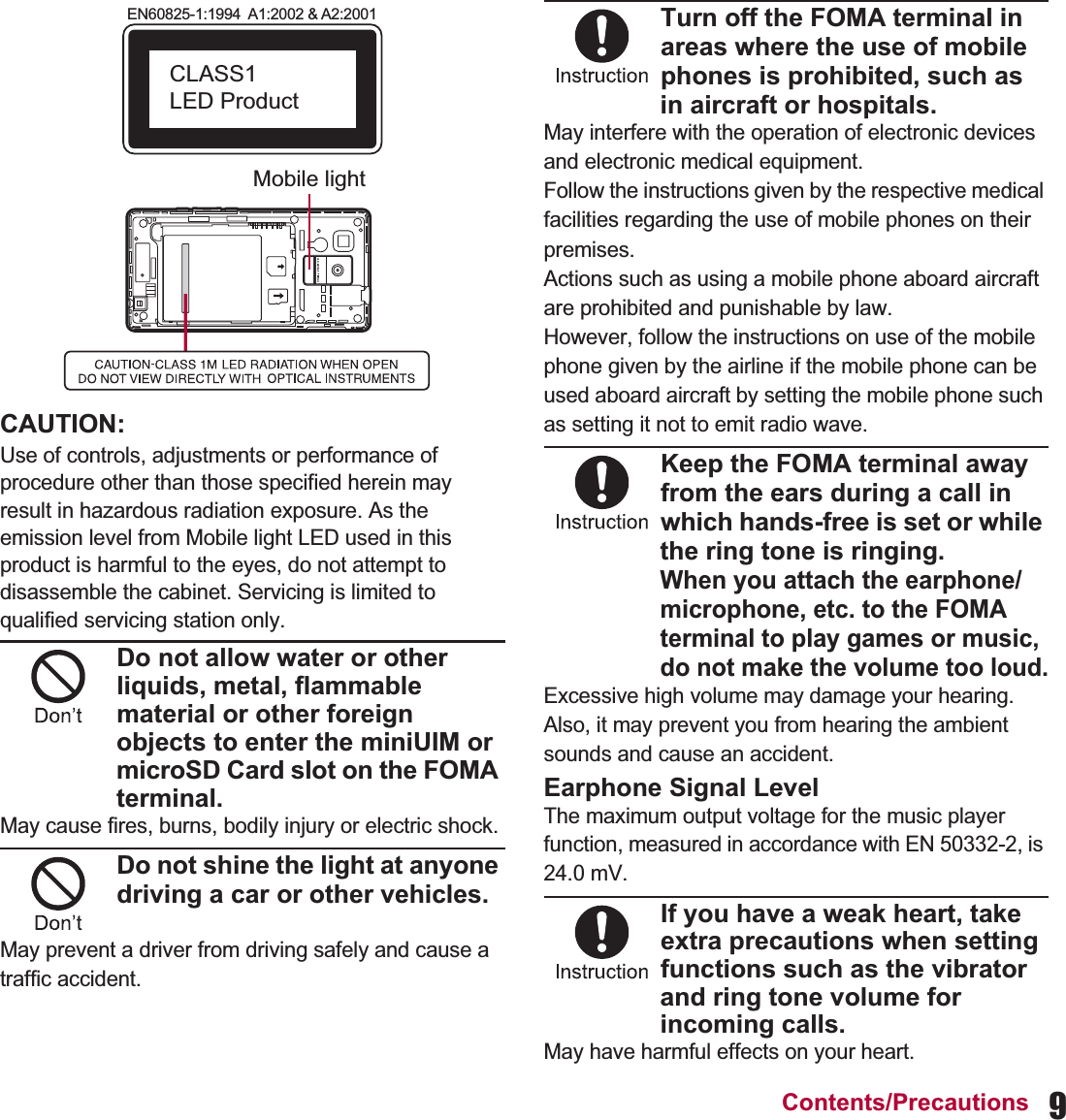 9Contents/PrecautionsCAUTION:Use of controls, adjustments or performance of procedure other than those specified herein may result in hazardous radiation exposure. As the emission level from Mobile light LED used in this product is harmful to the eyes, do not attempt to disassemble the cabinet. Servicing is limited to qualified servicing station only.Do not allow water or other liquids, metal, flammable material or other foreign objects to enter the miniUIM or microSD Card slot on the FOMA terminal.May cause fires, burns, bodily injury or electric shock.Do not shine the light at anyone driving a car or other vehicles.May prevent a driver from driving safely and cause a traffic accident.Turn off the FOMA terminal in areas where the use of mobile phones is prohibited, such as in aircraft or hospitals.May interfere with the operation of electronic devices and electronic medical equipment.Follow the instructions given by the respective medical facilities regarding the use of mobile phones on their premises.Actions such as using a mobile phone aboard aircraft are prohibited and punishable by law.However, follow the instructions on use of the mobile phone given by the airline if the mobile phone can be used aboard aircraft by setting the mobile phone such as setting it not to emit radio wave.Keep the FOMA terminal away from the ears during a call in which hands-free is set or while the ring tone is ringing.When you attach the earphone/microphone, etc. to the FOMA terminal to play games or music, do not make the volume too loud.Excessive high volume may damage your hearing.Also, it may prevent you from hearing the ambient sounds and cause an accident.Earphone Signal LevelThe maximum output voltage for the music player function, measured in accordance with EN 50332-2, is 24.0 mV.If you have a weak heart, take extra precautions when setting functions such as the vibrator and ring tone volume for incoming calls.May have harmful effects on your heart.EN60825-1:1994  A1:2002 &amp; A2:2001CLASS1 LED ProductMobile light