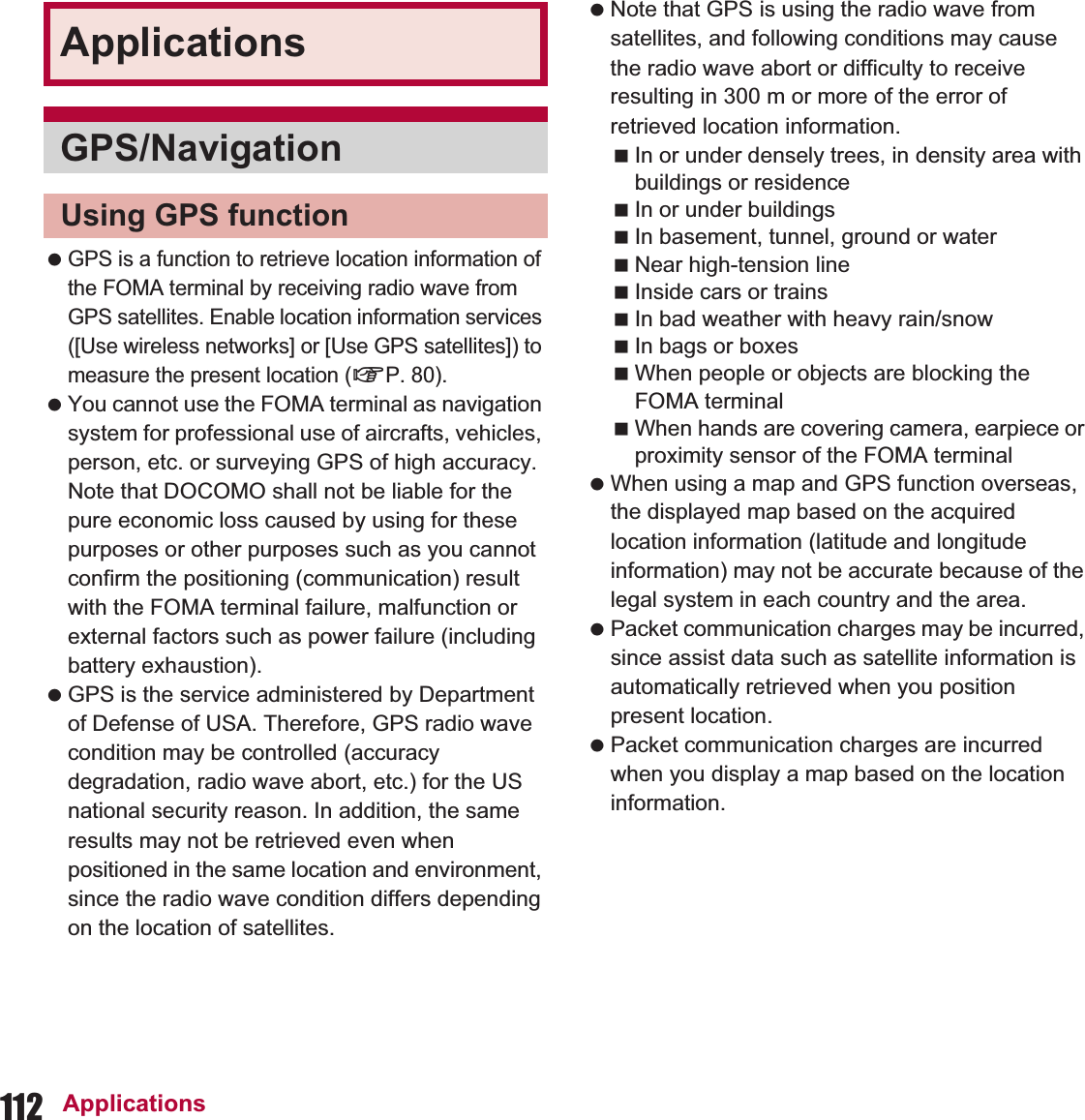 112 Applications GPS is a function to retrieve location information of the FOMA terminal by receiving radio wave from GPS satellites. Enable location information services ([Use wireless networks] or [Use GPS satellites]) to measure the present location (nP. 80). You cannot use the FOMA terminal as navigation system for professional use of aircrafts, vehicles, person, etc. or surveying GPS of high accuracy. Note that DOCOMO shall not be liable for the pure economic loss caused by using for these purposes or other purposes such as you cannot confirm the positioning (communication) result with the FOMA terminal failure, malfunction or external factors such as power failure (including battery exhaustion). GPS is the service administered by Department of Defense of USA. Therefore, GPS radio wave condition may be controlled (accuracy degradation, radio wave abort, etc.) for the US national security reason. In addition, the same results may not be retrieved even when positioned in the same location and environment, since the radio wave condition differs depending on the location of satellites. Note that GPS is using the radio wave from satellites, and following conditions may cause the radio wave abort or difficulty to receive resulting in 300 m or more of the error of retrieved location information.In or under densely trees, in density area with buildings or residenceIn or under buildingsIn basement, tunnel, ground or waterNear high-tension lineInside cars or trainsIn bad weather with heavy rain/snowIn bags or boxesWhen people or objects are blocking the FOMA terminalWhen hands are covering camera, earpiece or proximity sensor of the FOMA terminal When using a map and GPS function overseas, the displayed map based on the acquired location information (latitude and longitude information) may not be accurate because of the legal system in each country and the area. Packet communication charges may be incurred, since assist data such as satellite information is automatically retrieved when you position present location. Packet communication charges are incurred when you display a map based on the location information.ApplicationsGPS/NavigationUsing GPS function