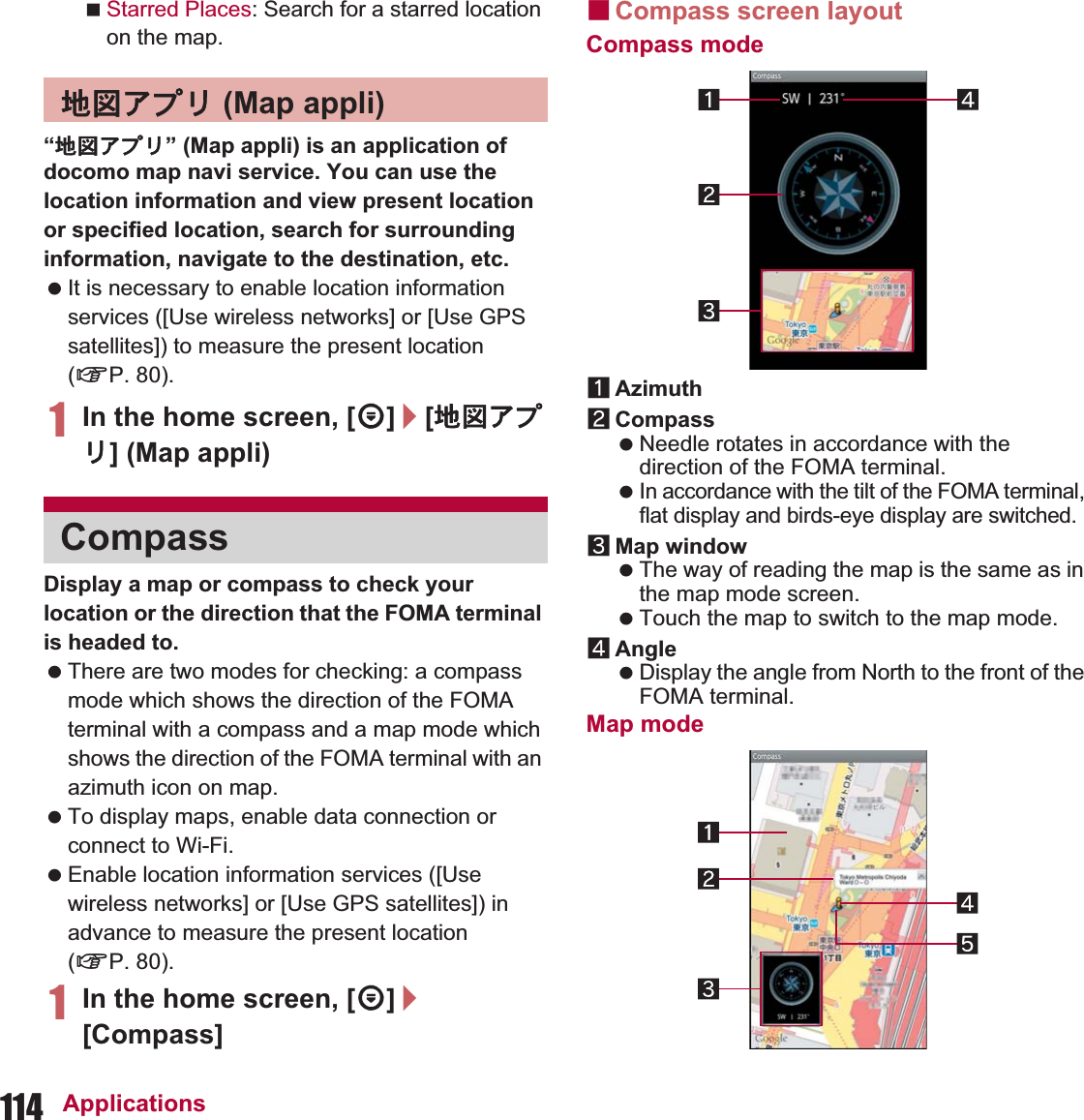 114 ApplicationsStarred Places: Search for a starred location on the map.“౷଎ͺίς” (Map appli) is an application of docomo map navi service. You can use the location information and view present location or specified location, search for surrounding information, navigate to the destination, etc. It is necessary to enable location information services ([Use wireless networks] or [Use GPS satellites]) to measure the present location (nP. 80).1In the home screen, [R]/[౷଎ͺίς] (Map appli)Display a map or compass to check your location or the direction that the FOMA terminal is headed to. There are two modes for checking: a compass mode which shows the direction of the FOMA terminal with a compass and a map mode which shows the direction of the FOMA terminal with an azimuth icon on map. To display maps, enable data connection or connect to Wi-Fi. Enable location information services ([Use wireless networks] or [Use GPS satellites]) in advance to measure the present location (nP. 80).1In the home screen, [R]/[Compass]ɡCompass screen layoutCompass mode1Azimuth2Compass Needle rotates in accordance with the direction of the FOMA terminal. In accordance with the tilt of the FOMA terminal, flat display and birds-eye display are switched.3Map window The way of reading the map is the same as in the map mode screen. Touch the map to switch to the map mode.4Angle Display the angle from North to the front of the FOMA terminal.Map mode౷଎ͺίς (Map appli)Compass