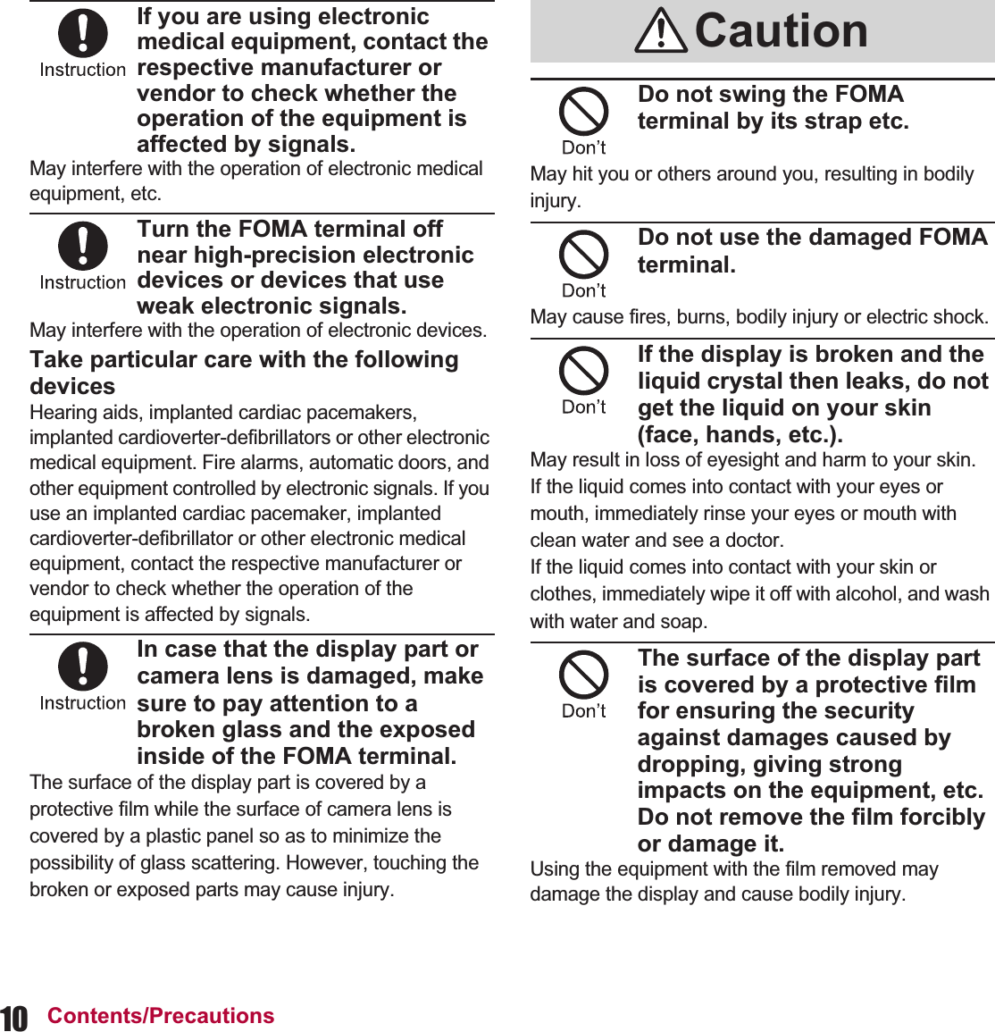 10 Contents/PrecautionsIf you are using electronic medical equipment, contact the respective manufacturer or vendor to check whether the operation of the equipment is affected by signals.May interfere with the operation of electronic medical equipment, etc.Turn the FOMA terminal off near high-precision electronic devices or devices that use weak electronic signals.May interfere with the operation of electronic devices.Take particular care with the following devicesHearing aids, implanted cardiac pacemakers, implanted cardioverter-defibrillators or other electronic medical equipment. Fire alarms, automatic doors, and other equipment controlled by electronic signals. If you use an implanted cardiac pacemaker, implanted cardioverter-defibrillator or other electronic medical equipment, contact the respective manufacturer or vendor to check whether the operation of the equipment is affected by signals.In case that the display part or camera lens is damaged, make sure to pay attention to a broken glass and the exposed inside of the FOMA terminal.The surface of the display part is covered by a protective film while the surface of camera lens is covered by a plastic panel so as to minimize the possibility of glass scattering. However, touching the broken or exposed parts may cause injury.Do not swing the FOMA terminal by its strap etc.May hit you or others around you, resulting in bodily injury.Do not use the damaged FOMA terminal.May cause fires, burns, bodily injury or electric shock.If the display is broken and the liquid crystal then leaks, do not get the liquid on your skin (face, hands, etc.).May result in loss of eyesight and harm to your skin.If the liquid comes into contact with your eyes or mouth, immediately rinse your eyes or mouth with clean water and see a doctor. If the liquid comes into contact with your skin or clothes, immediately wipe it off with alcohol, and wash with water and soap.The surface of the display part is covered by a protective film for ensuring the security against damages caused by dropping, giving strong impacts on the equipment, etc. Do not remove the film forcibly or damage it.Using the equipment with the film removed may damage the display and cause bodily injury.Caution