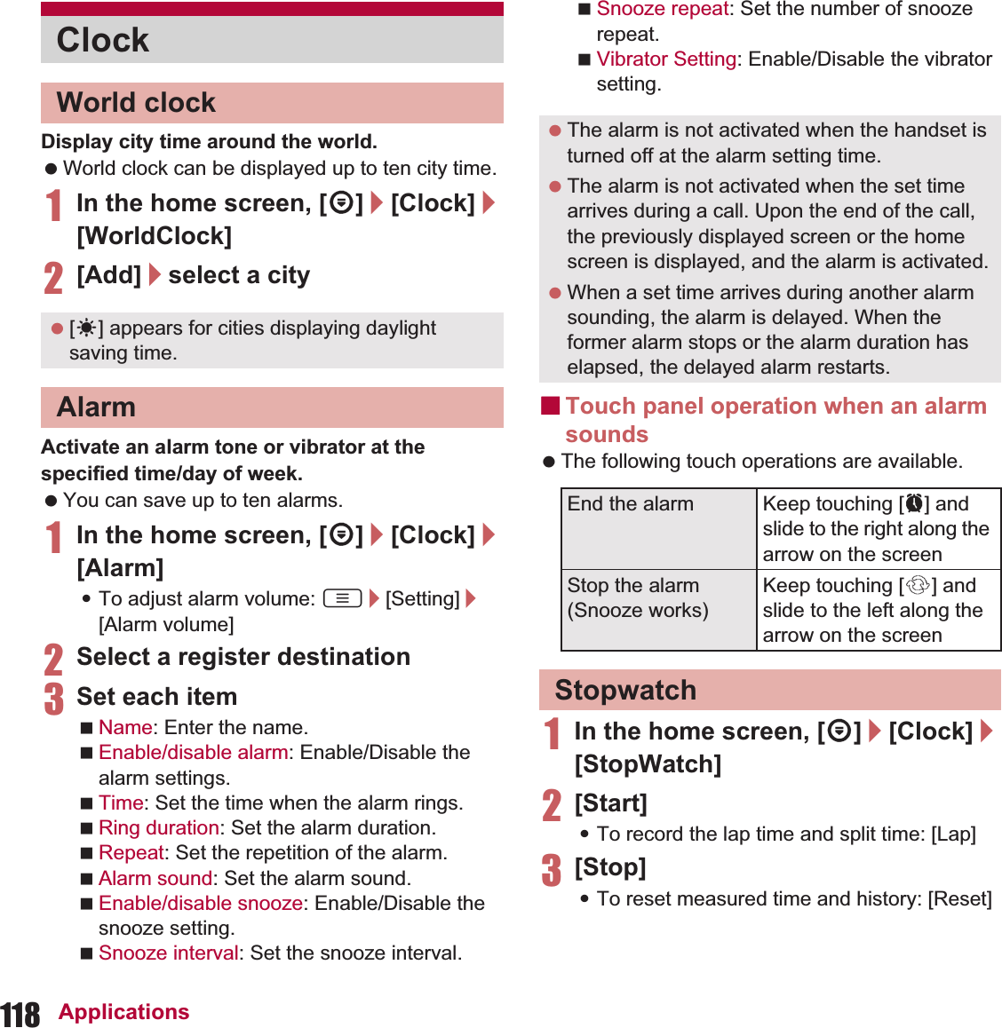 118 ApplicationsDisplay city time around the world. World clock can be displayed up to ten city time.1In the home screen, [R]/[Clock]/[WorldClock]2[Add]/select a cityActivate an alarm tone or vibrator at the specified time/day of week. You can save up to ten alarms.1In the home screen, [R]/[Clock]/[Alarm]:To adjust alarm volume: z/[Setting]/[Alarm volume]2Select a register destination3Set each itemName: Enter the name.Enable/disable alarm: Enable/Disable the alarm settings.Time: Set the time when the alarm rings.Ring duration: Set the alarm duration.Repeat: Set the repetition of the alarm.Alarm sound: Set the alarm sound.Enable/disable snooze: Enable/Disable the snooze setting.Snooze interval: Set the snooze interval.Snooze repeat: Set the number of snooze repeat.Vibrator Setting: Enable/Disable the vibrator setting.ɡTouch panel operation when an alarm sounds The following touch operations are available.1In the home screen, [R]/[Clock]/[StopWatch]2[Start]:To record the lap time and split time: [Lap]3[Stop]:To reset measured time and history: [Reset]ClockWorld clock [E] appears for cities displaying daylight saving time.Alarm The alarm is not activated when the handset is turned off at the alarm setting time. The alarm is not activated when the set time arrives during a call. Upon the end of the call, the previously displayed screen or the home screen is displayed, and the alarm is activated. When a set time arrives during another alarm sounding, the alarm is delayed. When the former alarm stops or the alarm duration has elapsed, the delayed alarm restarts.End the alarm Keep touching [2] and slide to the right along the arrow on the screenStop the alarm (Snooze works)Keep touching [3] and slide to the left along the arrow on the screenStopwatch