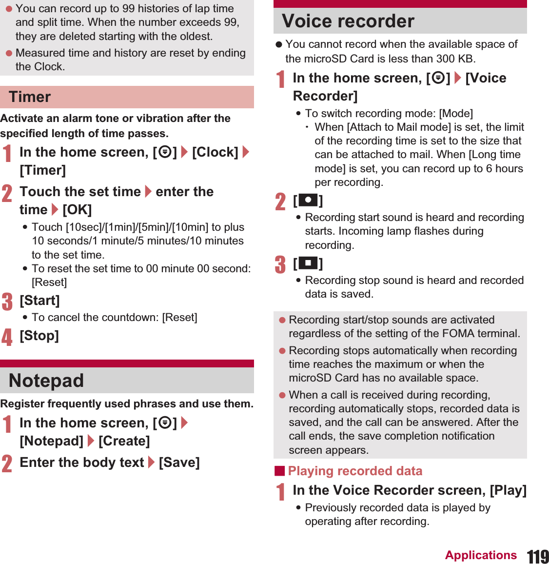 119ApplicationsActivate an alarm tone or vibration after the specified length of time passes.1In the home screen, [R]/[Clock]/[Timer]2Touch the set time/enter the time/[OK]:Touch [10sec]/[1min]/[5min]/[10min] to plus 10 seconds/1 minute/5 minutes/10 minutes to the set time.:To reset the set time to 00 minute 00 second: [Reset]3[Start]:To cancel the countdown: [Reset]4[Stop]Register frequently used phrases and use them.1In the home screen, [R]/[Notepad]/[Create]2Enter the body text/[Save] You cannot record when the available space of the microSD Card is less than 300 KB.1In the home screen, [R]/[Voice Recorder]:To switch recording mode: [Mode]ƦWhen [Attach to Mail mode] is set, the limit of the recording time is set to the size that can be attached to mail. When [Long time mode] is set, you can record up to 6 hours per recording.2[p]:Recording start sound is heard and recording starts. Incoming lamp flashes during recording.3[q]:Recording stop sound is heard and recorded data is saved.ɡPlaying recorded data1In the Voice Recorder screen, [Play]:Previously recorded data is played by operating after recording. You can record up to 99 histories of lap time and split time. When the number exceeds 99, they are deleted starting with the oldest. Measured time and history are reset by ending the Clock.TimerNotepadVoice recorder Recording start/stop sounds are activated regardless of the setting of the FOMA terminal. Recording stops automatically when recording time reaches the maximum or when the microSD Card has no available space. When a call is received during recording, recording automatically stops, recorded data is saved, and the call can be answered. After the call ends, the save completion notification screen appears.