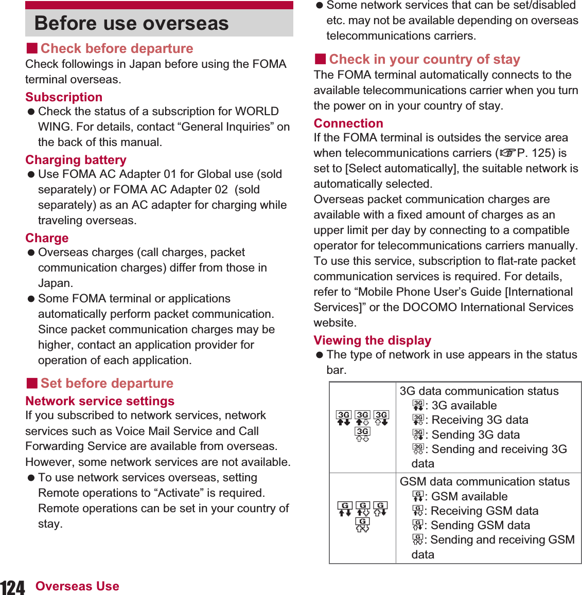 124 Overseas UseɡCheck before departureCheck followings in Japan before using the FOMA terminal overseas.Subscription Check the status of a subscription for WORLD WING. For details, contact “General Inquiries” on the back of this manual.Charging battery Use FOMA AC Adapter 01 for Global use (sold separately) or FOMA AC Adapter 02  (sold separately) as an AC adapter for charging while traveling overseas.Charge Overseas charges (call charges, packet communication charges) differ from those in Japan. Some FOMA terminal or applications automatically perform packet communication. Since packet communication charges may be higher, contact an application provider for operation of each application.ɡSet before departureNetwork service settingsIf you subscribed to network services, network services such as Voice Mail Service and Call Forwarding Service are available from overseas. However, some network services are not available. To use network services overseas, setting Remote operations to “Activate” is required. Remote operations can be set in your country of stay. Some network services that can be set/disabled etc. may not be available depending on overseas telecommunications carriers.ɡCheck in your country of stayThe FOMA terminal automatically connects to the available telecommunications carrier when you turn the power on in your country of stay.ConnectionIf the FOMA terminal is outsides the service area when telecommunications carriers (nP. 125) is set to [Select automatically], the suitable network is automatically selected.Overseas packet communication charges are available with a fixed amount of charges as an upper limit per day by connecting to a compatible operator for telecommunications carriers manually. To use this service, subscription to flat-rate packet communication services is required. For details, refer to “Mobile Phone User’s Guide [International Services]” or the DOCOMO International Services website.Viewing the display  The type of network in use appears in the status bar.Before use overseas01233G data communication status0: 3G available1: Receiving 3G data2: Sending 3G data3: Sending and receiving 3G dataPQRSGSM data communication statusP: GSM availableQ: Receiving GSM dataR: Sending GSM dataS: Sending and receiving GSM data
