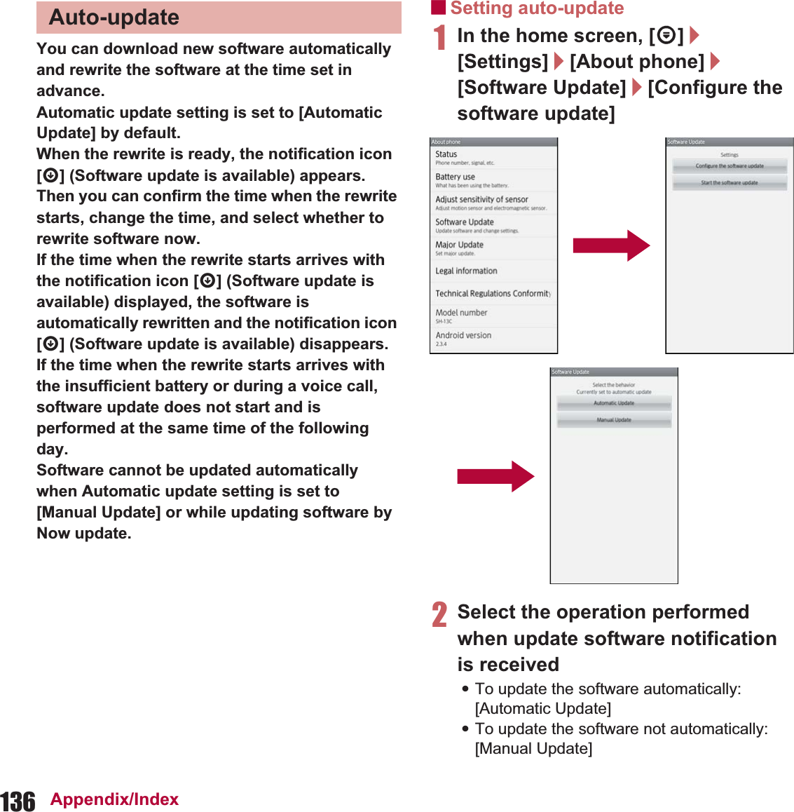 136 Appendix/IndexYou can download new software automatically and rewrite the software at the time set in advance.Automatic update setting is set to [Automatic Update] by default.When the rewrite is ready, the notification icon [a] (Software update is available) appears. Then you can confirm the time when the rewrite starts, change the time, and select whether to rewrite software now.If the time when the rewrite starts arrives with the notification icon [a] (Software update is available) displayed, the software is automatically rewritten and the notification icon [a] (Software update is available) disappears.If the time when the rewrite starts arrives with the insufficient battery or during a voice call, software update does not start and is performed at the same time of the following day.Software cannot be updated automatically when Automatic update setting is set to [Manual Update] or while updating software by Now update.ɡSetting auto-update1In the home screen, [R]/[Settings]/[About phone]/[Software Update]/[Configure the software update]2Select the operation performed when update software notification is received:To update the software automatically: [Automatic Update]:To update the software not automatically: [Manual Update]Auto-update