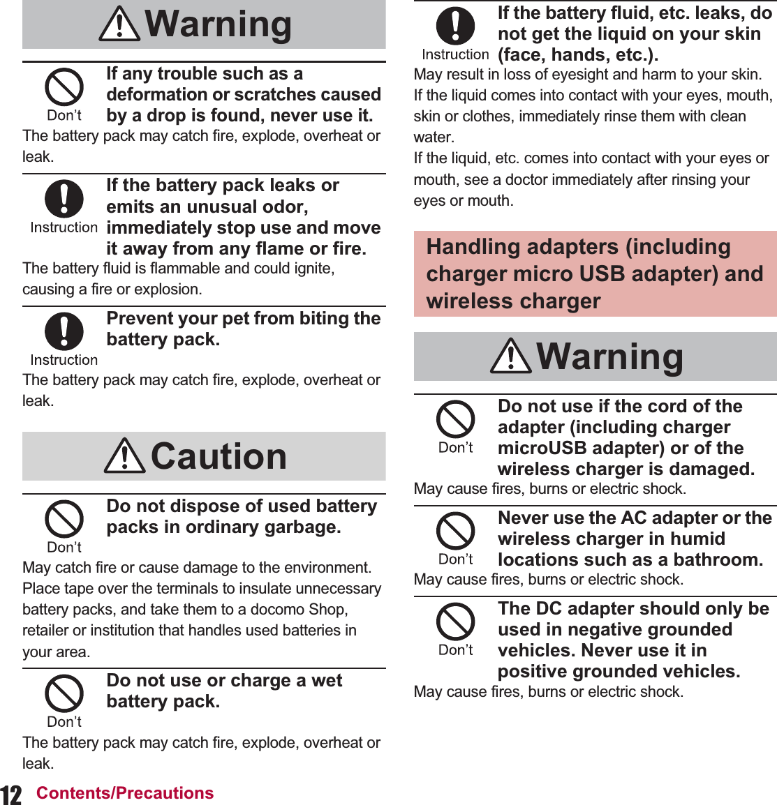 12 Contents/PrecautionsIf any trouble such as a deformation or scratches caused by a drop is found, never use it.The battery pack may catch fire, explode, overheat or leak.If the battery pack leaks or emits an unusual odor, immediately stop use and move it away from any flame or fire.The battery fluid is flammable and could ignite, causing a fire or explosion.Prevent your pet from biting the battery pack.The battery pack may catch fire, explode, overheat or leak.Do not dispose of used battery packs in ordinary garbage.May catch fire or cause damage to the environment. Place tape over the terminals to insulate unnecessary battery packs, and take them to a docomo Shop, retailer or institution that handles used batteries in your area.Do not use or charge a wet battery pack.The battery pack may catch fire, explode, overheat or leak.If the battery fluid, etc. leaks, do not get the liquid on your skin (face, hands, etc.).May result in loss of eyesight and harm to your skin.If the liquid comes into contact with your eyes, mouth, skin or clothes, immediately rinse them with clean water.If the liquid, etc. comes into contact with your eyes or mouth, see a doctor immediately after rinsing your eyes or mouth.Do not use if the cord of the adapter (including charger microUSB adapter) or of the wireless charger is damaged.May cause fires, burns or electric shock.Never use the AC adapter or the wireless charger in humid locations such as a bathroom.May cause fires, burns or electric shock.The DC adapter should only be used in negative grounded vehicles. Never use it in positive grounded vehicles.May cause fires, burns or electric shock.WarningCautionHandling adapters (including charger micro USB adapter) and wireless chargerWarning