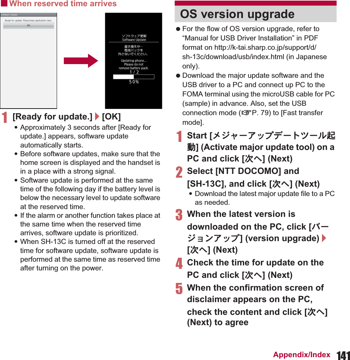 141Appendix/IndexɡWhen reserved time arrives1[Ready for update.]/[OK]:Approximately 3 seconds after [Ready for update.] appears, software update automatically starts.:Before software updates, make sure that the home screen is displayed and the handset is in a place with a strong signal.:Software update is performed at the same time of the following day if the battery level is below the necessary level to update software at the reserved time.:If the alarm or another function takes place at the same time when the reserved time arrives, software update is prioritized.:When SH-13C is turned off at the reserved time for software update, software update is performed at the same time as reserved time after turning on the power. For the flow of OS version upgrade, refer to “Manual for USB Driver Installation” in PDF format on http://k-tai.sharp.co.jp/support/d/sh-13c/download/usb/index.html (in Japanese only). Download the major update software and the USB driver to a PC and connect up PC to the FOMA terminal using the microUSB cable for PC (sample) in advance. Also, set the USB connection mode (nP. 79) to [Fast transfer mode].1Start [ιΐλȜͺΛίΟȜΠΜȜσܳ൲] (Activate major update tool) on a PC and click [ষ͒] (Next)2Select [NTT DOCOMO] and [SH-13C], and click [ষ͒] (Next):Download the latest major update file to a PC as needed.3When the latest version is downloaded on the PC, click [ΨȜΐοϋͺΛί] (version upgrade)/[ষ͒] (Next)4Check the time for update on the PC and click [ষ͒] (Next)5When the confirmation screen of disclaimer appears on the PC, check the content and click [ষ͒] (Next) to agreeOS version upgrade