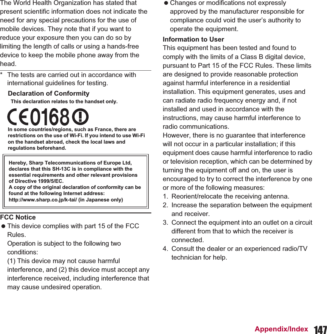 147Appendix/IndexThe World Health Organization has stated that present scientific information does not indicate the need for any special precautions for the use of mobile devices. They note that if you want to reduce your exposure then you can do so by limiting the length of calls or using a hands-free device to keep the mobile phone away from the head.* The tests are carried out in accordance with international guidelines for testing.Declaration of ConformityThis declaration relates to the handset only.In some countries/regions, such as France, there are restrictions on the use of Wi-Fi. If you intend to use Wi-Fi on the handset abroad, check the local laws and regulations beforehand.Hereby, Sharp Telecommunications of Europe Ltd, declares that this SH-13C is in compliance with the essential requirements and other relevant provisions of Directive 1999/5/EC.A copy of the original declaration of conformity can be found at the following Internet address:http://www.sharp.co.jp/k-tai/ (in Japanese only)FCC Notice This device complies with part 15 of the FCC Rules.Operation is subject to the following two conditions:(1) This device may not cause harmful interference, and (2) this device must accept any interference received, including interference that may cause undesired operation. Changes or modifications not expressly approved by the manufacturer responsible for compliance could void the user’s authority to operate the equipment.Information to UserThis equipment has been tested and found to comply with the limits of a Class B digital device, pursuant to Part 15 of the FCC Rules. These limits are designed to provide reasonable protection against harmful interference in a residential installation. This equipment generates, uses and can radiate radio frequency energy and, if not installed and used in accordance with the instructions, may cause harmful interference to radio communications.However, there is no guarantee that interference will not occur in a particular installation; if this equipment does cause harmful interference to radio or television reception, which can be determined by turning the equipment off and on, the user is encouraged to try to correct the interference by one or more of the following measures:1. Reorient/relocate the receiving antenna.2. Increase the separation between the equipment and receiver.3. Connect the equipment into an outlet on a circuit different from that to which the receiver is connected.4. Consult the dealer or an experienced radio/TV technician for help.