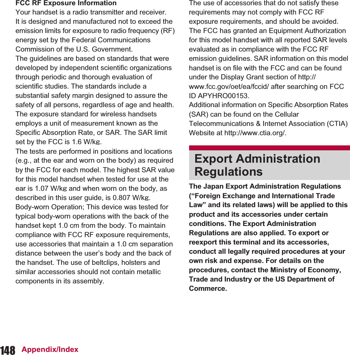 148 Appendix/IndexThe Japan Export Administration Regulations (“Foreign Exchange and International Trade Law” and its related laws) will be applied to this product and its accessories under certain conditions. The Export Administration Regulations are also applied. To export or reexport this terminal and its accessories, conduct all legally required procedures at your own risk and expense. For details on the procedures, contact the Ministry of Economy, Trade and Industry or the US Department of Commerce.FCC RF Exposure InformationYour handset is a radio transmitter and receiver.It is designed and manufactured not to exceed the emission limits for exposure to radio frequency (RF) energy set by the Federal Communications Commission of the U.S. Government.The guidelines are based on standards that were developed by independent scientific organizations through periodic and thorough evaluation of scientific studies. The standards include a substantial safety margin designed to assure the safety of all persons, regardless of age and health.The exposure standard for wireless handsets employs a unit of measurement known as the Specific Absorption Rate, or SAR. The SAR limit set by the FCC is 1.6 W/kŨ.The tests are performed in positions and locations (e.g., at the ear and worn on the body) as required by the FCC for each model. The highest SAR value for this model handset when tested for use at the ear is 1.07 W/kŨ and when worn on the body, as described in this user guide, is 0.807 W/kŨ.Body-worn Operation; This device was tested for typical body-worn operations with the back of the handset kept 1.0 cm from the body. To maintain compliance with FCC RF exposure requirements, use accessories that maintain a 1.0 cm separation distance between the user’s body and the back of the handset. The use of beltclips, holsters and similar accessories should not contain metallic components in its assembly.The use of accessories that do not satisfy these requirements may not comply with FCC RF exposure requirements, and should be avoided. The FCC has granted an Equipment Authorization for this model handset with all reported SAR levels evaluated as in compliance with the FCC RF emission guidelines. SAR information on this model handset is on file with the FCC and can be found under the Display Grant section of http://www.fcc.gov/oet/ea/fccid/ after searching on FCC ID APYHRO00153.Additional information on Specific Absorption Rates (SAR) can be found on the Cellular Telecommunications &amp; Internet Association (CTIA) Website at http://www.ctia.org/.Export Administration Regulations
