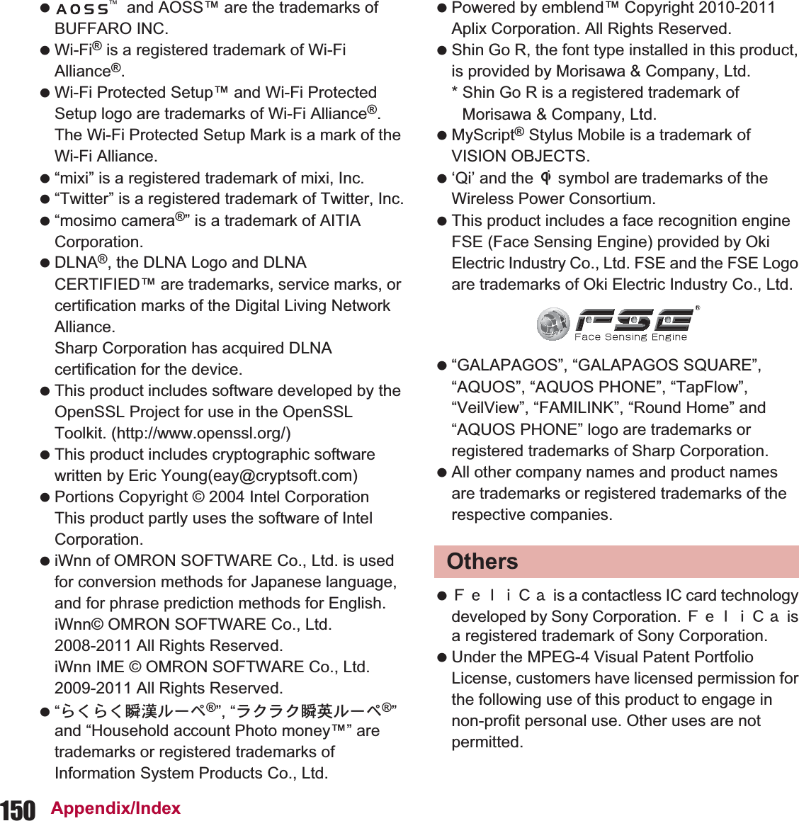 150 Appendix/Index  and AOSS™ are the trademarks of BUFFARO INC. Wi-Fi® is a registered trademark of Wi-Fi Alliance®. Wi-Fi Protected Setup™ and Wi-Fi Protected Setup logo are trademarks of Wi-Fi Alliance®. The Wi-Fi Protected Setup Mark is a mark of the Wi-Fi Alliance. “mixi” is a registered trademark of mixi, Inc. “Twitter” is a registered trademark of Twitter, Inc. “mosimo camera®” is a trademark of AITIA Corporation. DLNA®, the DLNA Logo and DLNA CERTIFIED™ are trademarks, service marks, or certification marks of the Digital Living Network Alliance.Sharp Corporation has acquired DLNA certification for the device. This product includes software developed by the OpenSSL Project for use in the OpenSSL Toolkit. (http://www.openssl.org/) This product includes cryptographic software written by Eric Young(eay@cryptsoft.com) Portions Copyright © 2004 Intel Corporation This product partly uses the software of Intel Corporation. iWnn of OMRON SOFTWARE Co., Ltd. is used for conversion methods for Japanese language, and for phrase prediction methods for English.iWnn© OMRON SOFTWARE Co., Ltd. 2008-2011 All Rights Reserved.iWnn IME © OMRON SOFTWARE Co., Ltd. 2009-2011 All Rights Reserved. “̩̩ͣͣ੊ۧσȜβ®”, “ρ·ρ·੊םσȜβ®” and “Household account Photo money™” are trademarks or registered trademarks of Information System Products Co., Ltd. Powered by emblend™ Copyright 2010-2011 Aplix Corporation. All Rights Reserved. Shin Go R, the font type installed in this product, is provided by Morisawa &amp; Company, Ltd.* Shin Go R is a registered trademark of Morisawa &amp; Company, Ltd. MyScript® Stylus Mobile is a trademark of VISION OBJECTS. ‘Qi’ and the b symbol are trademarks of the Wireless Power Consortium. This product includes a face recognition engine FSE (Face Sensing Engine) provided by Oki Electric Industry Co., Ltd. FSE and the FSE Logo are trademarks of Oki Electric Industry Co., Ltd. “GALAPAGOS”, “GALAPAGOS SQUARE”, “AQUOS”, “AQUOS PHONE”, “TapFlow”, “VeilView”, “FAMILINK”, “Round Home” and “AQUOS PHONE” logo are trademarks or registered trademarks of Sharp Corporation. All other company names and product names are trademarks or registered trademarks of the respective companies. ˢ́̈̅˟˽ is a contactless IC card technology developed by Sony Corporation. ˢ́̈̅˟˽ is a registered trademark of Sony Corporation. Under the MPEG-4 Visual Patent Portfolio License, customers have licensed permission for the following use of this product to engage in non-profit personal use. Other uses are not permitted.Others