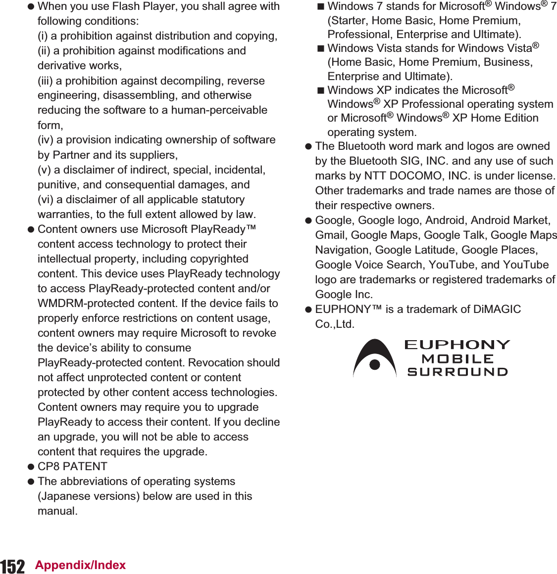 152 Appendix/Index When you use Flash Player, you shall agree with following conditions:(i) a prohibition against distribution and copying,(ii) a prohibition against modifications and derivative works,(iii) a prohibition against decompiling, reverse engineering, disassembling, and otherwise reducing the software to a human-perceivable form,(iv) a provision indicating ownership of software by Partner and its suppliers,(v) a disclaimer of indirect, special, incidental, punitive, and consequential damages, and(vi) a disclaimer of all applicable statutory warranties, to the full extent allowed by law. Content owners use Microsoft PlayReady™ content access technology to protect their intellectual property, including copyrighted content. This device uses PlayReady technology to access PlayReady-protected content and/or WMDRM-protected content. If the device fails to properly enforce restrictions on content usage, content owners may require Microsoft to revoke the device’s ability to consume PlayReady-protected content. Revocation should not affect unprotected content or content protected by other content access technologies. Content owners may require you to upgrade PlayReady to access their content. If you decline an upgrade, you will not be able to access content that requires the upgrade. CP8 PATENT The abbreviations of operating systems (Japanese versions) below are used in this manual.Windows 7 stands for Microsoft® Windows® 7 (Starter, Home Basic, Home Premium, Professional, Enterprise and Ultimate).Windows Vista stands for Windows Vista® (Home Basic, Home Premium, Business, Enterprise and Ultimate).Windows XP indicates the Microsoft® Windows® XP Professional operating system or Microsoft® Windows® XP Home Edition operating system. The Bluetooth word mark and logos are owned by the Bluetooth SIG, INC. and any use of such marks by NTT DOCOMO, INC. is under license. Other trademarks and trade names are those of their respective owners. Google, Google logo, Android, Android Market, Gmail, Google Maps, Google Talk, Google Maps Navigation, Google Latitude, Google Places, Google Voice Search, YouTube, and YouTube logo are trademarks or registered trademarks of Google Inc.  EUPHONY™ is a trademark of DiMAGIC Co.,Ltd.
