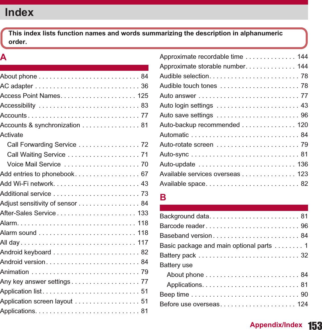 153Appendix/IndexAAbout phone . . . . . . . . . . . . . . . . . . . . . . . . . . . . 84AC adapter . . . . . . . . . . . . . . . . . . . . . . . . . . . . . 36Access Point Names. . . . . . . . . . . . . . . . . . . . . 125Accessibility  . . . . . . . . . . . . . . . . . . . . . . . . . . . . 83Accounts . . . . . . . . . . . . . . . . . . . . . . . . . . . . . . . 77Accounts &amp; synchronization . . . . . . . . . . . . . . . . 81ActivateCall Forwarding Service . . . . . . . . . . . . . . . . . 72Call Waiting Service . . . . . . . . . . . . . . . . . . . . 71Voice Mail Service  . . . . . . . . . . . . . . . . . . . . . 70Add entries to phonebook . . . . . . . . . . . . . . . . . . 67Add Wi-Fi network. . . . . . . . . . . . . . . . . . . . . . . . 43Additional service . . . . . . . . . . . . . . . . . . . . . . . . 73Adjust sensitivity of sensor . . . . . . . . . . . . . . . . . 84After-Sales Service . . . . . . . . . . . . . . . . . . . . . . 133Alarm. . . . . . . . . . . . . . . . . . . . . . . . . . . . . . . . . 118Alarm sound . . . . . . . . . . . . . . . . . . . . . . . . . . . 118All day . . . . . . . . . . . . . . . . . . . . . . . . . . . . . . . . 117Android keyboard . . . . . . . . . . . . . . . . . . . . . . . . 82Android version . . . . . . . . . . . . . . . . . . . . . . . . . . 84Animation . . . . . . . . . . . . . . . . . . . . . . . . . . . . . . 79Any key answer settings . . . . . . . . . . . . . . . . . . . 77Application list. . . . . . . . . . . . . . . . . . . . . . . . . . . 51Application screen layout  . . . . . . . . . . . . . . . . . . 51Applications. . . . . . . . . . . . . . . . . . . . . . . . . . . . . 81Approximate recordable time  . . . . . . . . . . . . . . 144Approximate storable number. . . . . . . . . . . . . . 144Audible selection. . . . . . . . . . . . . . . . . . . . . . . . . 78Audible touch tones  . . . . . . . . . . . . . . . . . . . . . . 78Auto answer . . . . . . . . . . . . . . . . . . . . . . . . . . . . 77Auto login settings  . . . . . . . . . . . . . . . . . . . . . . . 43Auto save settings  . . . . . . . . . . . . . . . . . . . . . . . 96Auto-backup recommended . . . . . . . . . . . . . . . 120Automatic . . . . . . . . . . . . . . . . . . . . . . . . . . . . . . 84Auto-rotate screen  . . . . . . . . . . . . . . . . . . . . . . .  79Auto-sync . . . . . . . . . . . . . . . . . . . . . . . . . . . . . . 81Auto-update  . . . . . . . . . . . . . . . . . . . . . . . . . . .  136Available services overseas . . . . . . . . . . . . . . . 123Available space. . . . . . . . . . . . . . . . . . . . . . . . . . 82BBackground data. . . . . . . . . . . . . . . . . . . . . . . . . 81Barcode reader . . . . . . . . . . . . . . . . . . . . . . . . . .  96Baseband version . . . . . . . . . . . . . . . . . . . . . . . . 84Basic package and main optional parts  . . . . . . . .  1Battery pack . . . . . . . . . . . . . . . . . . . . . . . . . . . . 32Battery useAbout phone . . . . . . . . . . . . . . . . . . . . . . . . . . 84Applications. . . . . . . . . . . . . . . . . . . . . . . . . . . 81Beep time . . . . . . . . . . . . . . . . . . . . . . . . . . . . . . 90Before use overseas. . . . . . . . . . . . . . . . . . . . . 124IndexThis index lists function names and words summarizing the description in alphanumeric order.