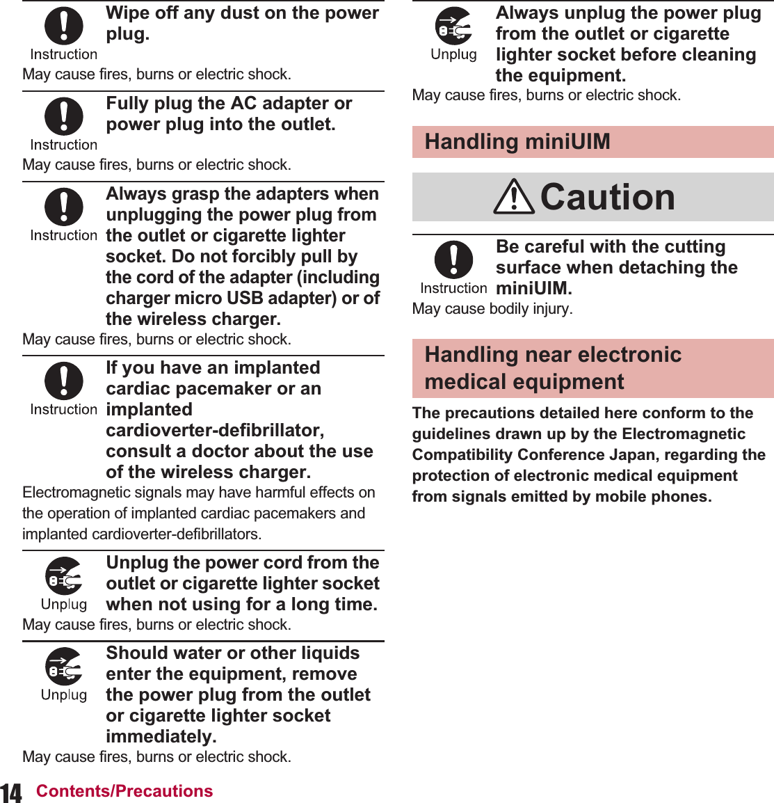 14 Contents/PrecautionsWipe off any dust on the power plug.May cause fires, burns or electric shock.Fully plug the AC adapter or power plug into the outlet.May cause fires, burns or electric shock.Always grasp the adapters when unplugging the power plug from the outlet or cigarette lighter socket. Do not forcibly pull by the cord of the adapter (including charger micro USB adapter) or of the wireless charger.May cause fires, burns or electric shock.If you have an implanted cardiac pacemaker or an implanted cardioverter-defibrillator, consult a doctor about the use of the wireless charger.Electromagnetic signals may have harmful effects on the operation of implanted cardiac pacemakers and implanted cardioverter-defibrillators.Unplug the power cord from the outlet or cigarette lighter socket when not using for a long time.May cause fires, burns or electric shock.Should water or other liquids enter the equipment, remove the power plug from the outlet or cigarette lighter socket immediately.May cause fires, burns or electric shock.Always unplug the power plug from the outlet or cigarette lighter socket before cleaning the equipment.May cause fires, burns or electric shock.Be careful with the cutting surface when detaching the miniUIM.May cause bodily injury.The precautions detailed here conform to the guidelines drawn up by the Electromagnetic Compatibility Conference Japan, regarding the protection of electronic medical equipment from signals emitted by mobile phones.Handling miniUIMCautionHandling near electronic medical equipment