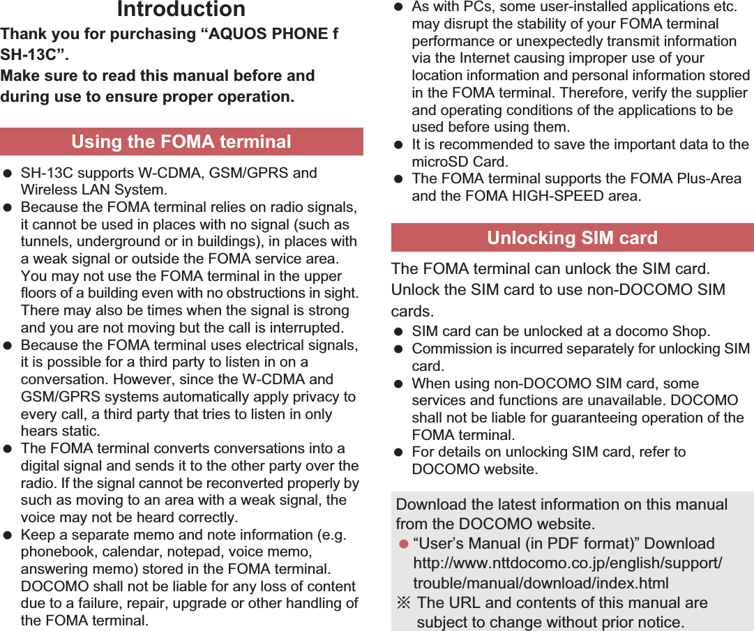 IntroductionThank you for purchasing “AQUOS PHONE f SH-13C”.Make sure to read this manual before and during use to ensure proper operation. SH-13C supports W-CDMA, GSM/GPRS and Wireless LAN System. Because the FOMA terminal relies on radio signals, it cannot be used in places with no signal (such as tunnels, underground or in buildings), in places with a weak signal or outside the FOMA service area. You may not use the FOMA terminal in the upper floors of a building even with no obstructions in sight. There may also be times when the signal is strong and you are not moving but the call is interrupted. Because the FOMA terminal uses electrical signals, it is possible for a third party to listen in on a conversation. However, since the W-CDMA and GSM/GPRS systems automatically apply privacy to every call, a third party that tries to listen in only hears static. The FOMA terminal converts conversations into a digital signal and sends it to the other party over the radio. If the signal cannot be reconverted properly by such as moving to an area with a weak signal, the voice may not be heard correctly. Keep a separate memo and note information (e.g. phonebook, calendar, notepad, voice memo, answering memo) stored in the FOMA terminal. DOCOMO shall not be liable for any loss of content due to a failure, repair, upgrade or other handling of the FOMA terminal. As with PCs, some user-installed applications etc. may disrupt the stability of your FOMA terminal performance or unexpectedly transmit information via the Internet causing improper use of your location information and personal information stored in the FOMA terminal. Therefore, verify the supplier and operating conditions of the applications to be used before using them. It is recommended to save the important data to the microSD Card. The FOMA terminal supports the FOMA Plus-Area and the FOMA HIGH-SPEED area.The FOMA terminal can unlock the SIM card. Unlock the SIM card to use non-DOCOMO SIM cards. SIM card can be unlocked at a docomo Shop. Commission is incurred separately for unlocking SIM card. When using non-DOCOMO SIM card, some services and functions are unavailable. DOCOMO shall not be liable for guaranteeing operation of the FOMA terminal. For details on unlocking SIM card, refer to DOCOMO website.Using the FOMA terminalUnlocking SIM cardDownload the latest information on this manual from the DOCOMO website. “User’s Manual (in PDF format)” Downloadhttp://www.nttdocomo.co.jp/english/support/trouble/manual/download/index.htmlɦThe URL and contents of this manual are subject to change without prior notice.