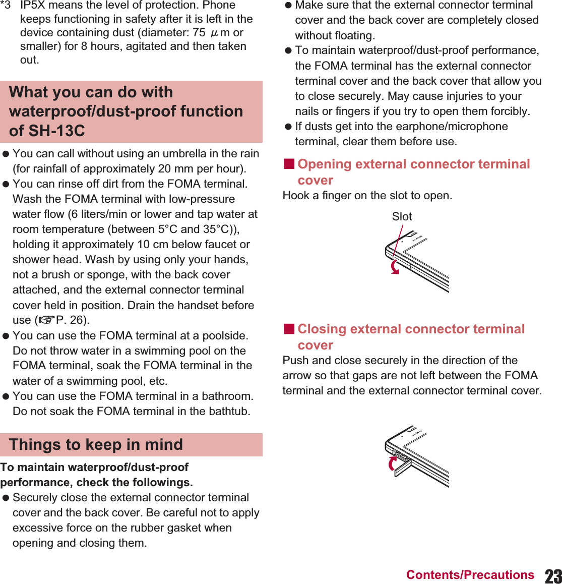 23Contents/Precautions*3 IP5X means the level of protection. Phone keeps functioning in safety after it is left in the device containing dust (diameter: 75 Ђm or smaller) for 8 hours, agitated and then taken out. You can call without using an umbrella in the rain (for rainfall of approximately 20 mm per hour). You can rinse off dirt from the FOMA terminal. Wash the FOMA terminal with low-pressure water flow (6 liters/min or lower and tap water at room temperature (between 5°C and 35°C)), holding it approximately 10 cm below faucet or shower head. Wash by using only your hands, not a brush or sponge, with the back cover attached, and the external connector terminal cover held in position. Drain the handset before use (nP. 26). You can use the FOMA terminal at a poolside. Do not throw water in a swimming pool on the FOMA terminal, soak the FOMA terminal in the water of a swimming pool, etc. You can use the FOMA terminal in a bathroom. Do not soak the FOMA terminal in the bathtub.To maintain waterproof/dust-proof performance, check the followings. Securely close the external connector terminal cover and the back cover. Be careful not to apply excessive force on the rubber gasket when opening and closing them. Make sure that the external connector terminal cover and the back cover are completely closed without floating. To maintain waterproof/dust-proof performance, the FOMA terminal has the external connector terminal cover and the back cover that allow you to close securely. May cause injuries to your nails or fingers if you try to open them forcibly. If dusts get into the earphone/microphone terminal, clear them before use.ɡOpening external connector terminal coverHook a finger on the slot to open.ɡClosing external connector terminal cover Push and close securely in the direction of the arrow so that gaps are not left between the FOMA terminal and the external connector terminal cover.What you can do with waterproof/dust-proof function of SH-13CThings to keep in mindSlot