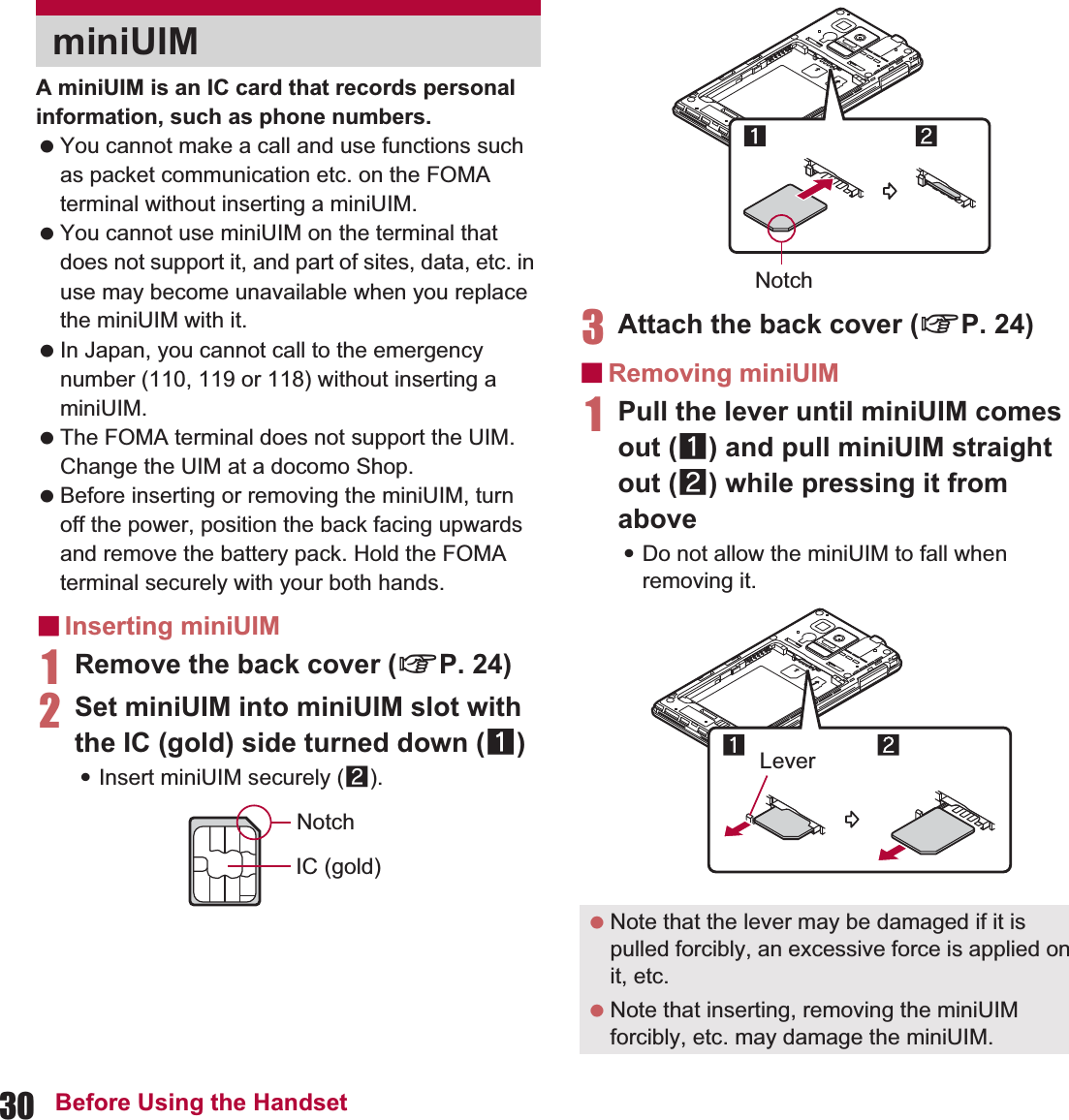 30 Before Using the HandsetA miniUIM is an IC card that records personal information, such as phone numbers. You cannot make a call and use functions such as packet communication etc. on the FOMA terminal without inserting a miniUIM. You cannot use miniUIM on the terminal that does not support it, and part of sites, data, etc. in use may become unavailable when you replace the miniUIM with it. In Japan, you cannot call to the emergency number (110, 119 or 118) without inserting a miniUIM. The FOMA terminal does not support the UIM. Change the UIM at a docomo Shop. Before inserting or removing the miniUIM, turn off the power, position the back facing upwards and remove the battery pack. Hold the FOMA terminal securely with your both hands.ɡInserting miniUIM1Remove the back cover (nP. 24)2Set miniUIM into miniUIM slot with the IC (gold) side turned down (1):Insert miniUIM securely (2).3Attach the back cover (nP. 24)ɡRemoving miniUIM1Pull the lever until miniUIM comes out (1) and pull miniUIM straight out (2) while pressing it from above:Do not allow the miniUIM to fall when removing it.miniUIMNotchIC (gold) Note that the lever may be damaged if it is pulled forcibly, an excessive force is applied on it, etc. Note that inserting, removing the miniUIM forcibly, etc. may damage the miniUIM.NotchLever