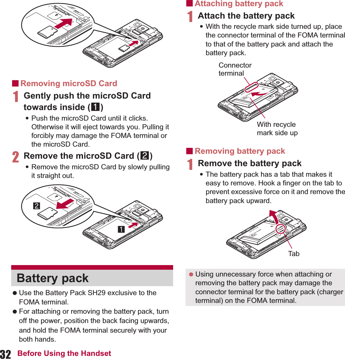 32 Before Using the HandsetɡRemoving microSD Card1Gently push the microSD Card towards inside (1):Push the microSD Card until it clicks. Otherwise it will eject towards you. Pulling it forcibly may damage the FOMA terminal or the microSD Card.2Remove the microSD Card (2):Remove the microSD Card by slowly pulling it straight out. Use the Battery Pack SH29 exclusive to the FOMA terminal. For attaching or removing the battery pack, turn off the power, position the back facing upwards, and hold the FOMA terminal securely with your both hands.ɡAttaching battery pack1Attach the battery pack:With the recycle mark side turned up, place the connector terminal of the FOMA terminal to that of the battery pack and attach the battery pack.ɡRemoving battery pack1Remove the battery pack:The battery pack has a tab that makes it easy to remove. Hook a finger on the tab to prevent excessive force on it and remove the battery pack upward.Battery pack  Using unnecessary force when attaching or removing the battery pack may damage the connector terminal for the battery pack (charger terminal) on the FOMA terminal.With recyclemark side upConnector terminalTab