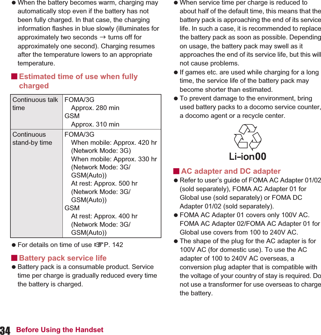 34 Before Using the Handset When the battery becomes warm, charging may automatically stop even if the battery has not been fully charged. In that case, the charging information flashes in blue slowly (illuminates for approximately two seconds b turns off for approximately one second). Charging resumes after the temperature lowers to an appropriate temperature.ɡEstimated time of use when fully charged For details on time of use nP. 142ɡBattery pack service life Battery pack is a consumable product. Service time per charge is gradually reduced every time the battery is charged. When service time per charge is reduced to about half of the default time, this means that the battery pack is approaching the end of its service life. In such a case, it is recommended to replace the battery pack as soon as possible. Depending on usage, the battery pack may swell as it approaches the end of its service life, but this will not cause problems. If games etc. are used while charging for a long time, the service life of the battery pack may become shorter than estimated. To prevent damage to the environment, bring used battery packs to a docomo service counter, a docomo agent or a recycle center.ɡAC adapter and DC adapter Refer to user’s guide of FOMA AC Adapter 01/02 (sold separately), FOMA AC Adapter 01 for Global use (sold separately) or FOMA DC Adapter 01/02 (sold separately). FOMA AC Adapter 01 covers only 100V AC. FOMA AC Adapter 02/FOMA AC Adapter 01 for Global use covers from 100 to 240V AC. The shape of the plug for the AC adapter is for 100V AC (for domestic use). To use the AC adapter of 100 to 240V AC overseas, a conversion plug adapter that is compatible with the voltage of your country of stay is required. Do not use a transformer for use overseas to charge the battery.Continuous talk timeFOMA/3GApprox. 280 minGSMApprox. 310 minContinuous stand-by timeFOMA/3GWhen mobile: Approx. 420 hr (Network Mode: 3G)When mobile: Approx. 330 hr (Network Mode: 3G/GSM(Auto))At rest: Approx. 500 hr (Network Mode: 3G/GSM(Auto))GSMAt rest: Approx. 400 hr (Network Mode: 3G/GSM(Auto))