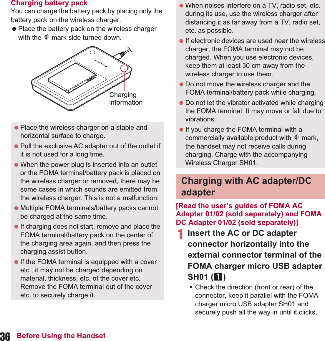 36 Before Using the HandsetCharging battery packYou can charge the battery pack by placing only the battery pack on the wireless charger. Place the battery pack on the wireless charger with the b mark side turned down.[Read the user’s guides of FOMA AC Adapter 01/02 (sold separately) and FOMA DC Adapter 01/02 (sold separately)]1Insert the AC or DC adapter connector horizontally into the external connector terminal of the FOMA charger micro USB adapter SH01 (1):Check the direction (front or rear) of the connector, keep it parallel with the FOMA charger micro USB adapter SH01 and securely push all the way in until it clicks. Place the wireless charger on a stable and horizontal surface to charge. Pull the exclusive AC adapter out of the outlet if it is not used for a long time. When the power plug is inserted into an outlet or the FOMA terminal/battery pack is placed on the wireless charger or removed, there may be some cases in which sounds are emitted from the wireless charger. This is not a malfunction. Multiple FOMA terminals/battery packs cannot be charged at the same time. If charging does not start, remove and place the FOMA terminal/battery pack on the center of the charging area again, and then press the charging assist button. If the FOMA terminal is equipped with a cover etc., it may not be charged depending on material, thickness, etc. of the cover etc. Remove the FOMA terminal out of the cover etc. to securely charge it.Charginginformation When noises interfere on a TV, radio set, etc. during its use, use the wireless charger after distancing it as far away from a TV, radio set, etc. as possible. If electronic devices are used near the wireless charger, the FOMA terminal may not be charged. When you use electronic devices, keep them at least 30 cm away from the wireless charger to use them. Do not move the wireless charger and the FOMA terminal/battery pack while charging. Do not let the vibrator activated while charging the FOMA terminal. It may move or fall due to vibrations. If you charge the FOMA terminal with a commercially available product with b mark, the handset may not receive calls during charging. Charge with the accompanying Wireless Charger SH01.Charging with AC adapter/DC adapter