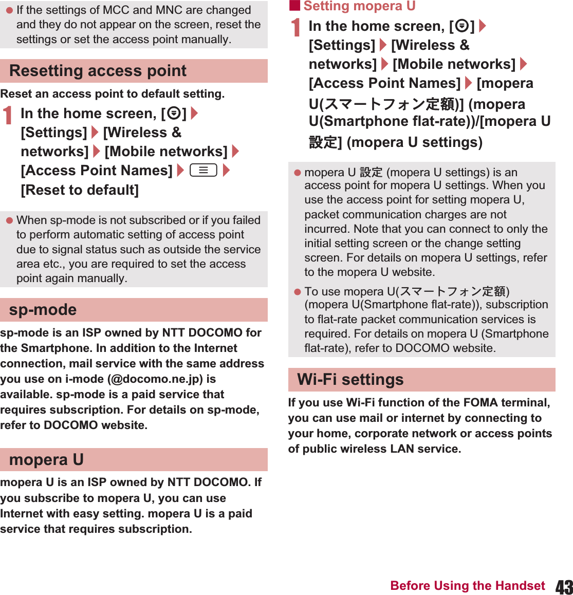 43Before Using the HandsetReset an access point to default setting.1In the home screen, [R]/[Settings]/[Wireless &amp; networks]/[Mobile networks]/[Access Point Names]/z/[Reset to default]sp-mode is an ISP owned by NTT DOCOMO for the Smartphone. In addition to the Internet connection, mail service with the same address you use on i-mode (@docomo.ne.jp) is available. sp-mode is a paid service that requires subscription. For details on sp-mode, refer to DOCOMO website.mopera U is an ISP owned by NTT DOCOMO. If you subscribe to mopera U, you can use Internet with easy setting. mopera U is a paid service that requires subscription. ɡSetting mopera U1In the home screen, [R]/[Settings]/[Wireless &amp; networks]/[Mobile networks]/[Access Point Names]/[mopera U(ΑζȜΠέ΁ϋ೰ڣ)] (mopera U(Smartphone flat-rate))/[mopera U ୭೰] (mopera U settings)If you use Wi-Fi function of the FOMA terminal, you can use mail or internet by connecting to your home, corporate network or access points of public wireless LAN service. If the settings of MCC and MNC are changed and they do not appear on the screen, reset the settings or set the access point manually.Resetting access point When sp-mode is not subscribed or if you failed to perform automatic setting of access point due to signal status such as outside the service area etc., you are required to set the access point again manually.sp-modemopera U mopera U ୭೰ (mopera U settings) is an access point for mopera U settings. When you use the access point for setting mopera U, packet communication charges are not incurred. Note that you can connect to only the initial setting screen or the change setting screen. For details on mopera U settings, refer to the mopera U website. To use mopera U(ΑζȜΠέ΁ϋ೰ڣ) (mopera U(Smartphone flat-rate)), subscription to flat-rate packet communication services is required. For details on mopera U (Smartphone flat-rate), refer to DOCOMO website.Wi-Fi settings