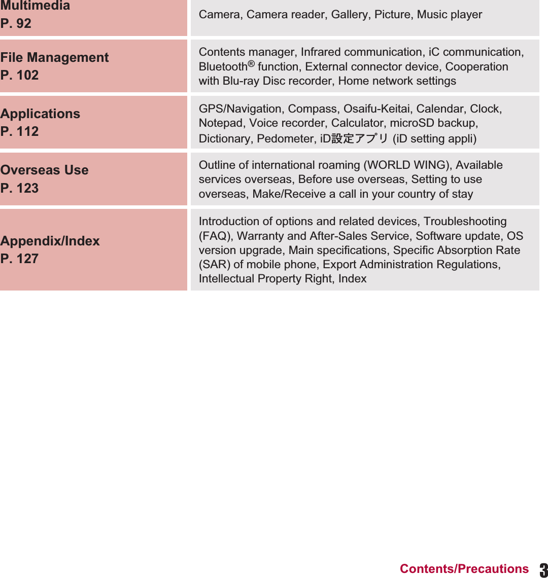 3Contents/PrecautionsMultimediaP. 92 Camera, Camera reader, Gallery, Picture, Music playerFile ManagementP. 102Contents manager, Infrared communication, iC communication, Bluetooth® function, External connector device, Cooperation with Blu-ray Disc recorder, Home network settingsApplicationsP. 112GPS/Navigation, Compass, Osaifu-Keitai, Calendar, Clock, Notepad, Voice recorder, Calculator, microSD backup, Dictionary, Pedometer, iD୭೰ͺίς (iD setting appli)Overseas UseP. 123Outline of international roaming (WORLD WING), Available services overseas, Before use overseas, Setting to use overseas, Make/Receive a call in your country of stayAppendix/IndexP. 127Introduction of options and related devices, Troubleshooting (FAQ), Warranty and After-Sales Service, Software update, OS version upgrade, Main specifications, Specific Absorption Rate (SAR) of mobile phone, Export Administration Regulations, Intellectual Property Right, Index