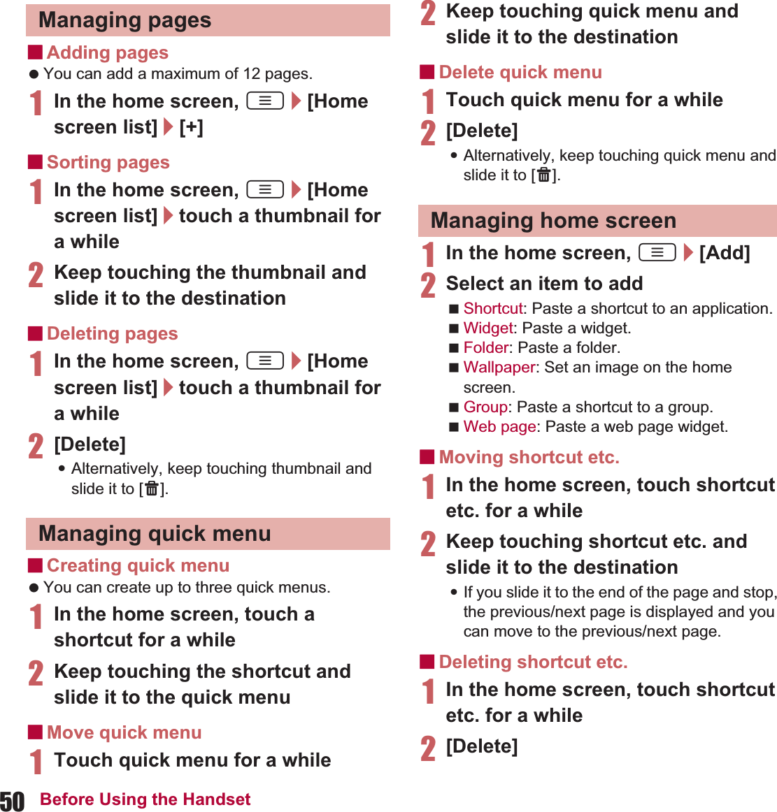 50 Before Using the HandsetɡAdding pages You can add a maximum of 12 pages.1In the home screen, z/[Home screen list]/[+]ɡSorting pages1In the home screen, z/[Home screen list]/touch a thumbnail for a while 2Keep touching the thumbnail and slide it to the destinationɡDeleting pages1In the home screen, z/[Home screen list]/touch a thumbnail for a while2[Delete]:Alternatively, keep touching thumbnail and slide it to [X].ɡCreating quick menu You can create up to three quick menus.1In the home screen, touch a shortcut for a while2Keep touching the shortcut and slide it to the quick menuɡMove quick menu1Touch quick menu for a while 2Keep touching quick menu and slide it to the destinationɡDelete quick menu1Touch quick menu for a while 2[Delete]:Alternatively, keep touching quick menu and slide it to [X].1In the home screen, z/[Add]2Select an item to addShortcut: Paste a shortcut to an application.Widget: Paste a widget.Folder: Paste a folder.Wallpaper: Set an image on the home screen.Group: Paste a shortcut to a group.Web page: Paste a web page widget.ɡMoving shortcut etc.1In the home screen, touch shortcut etc. for a while2Keep touching shortcut etc. and slide it to the destination:If you slide it to the end of the page and stop, the previous/next page is displayed and you can move to the previous/next page.ɡDeleting shortcut etc.1In the home screen, touch shortcut etc. for a while2[Delete]Managing pagesManaging quick menuManaging home screen