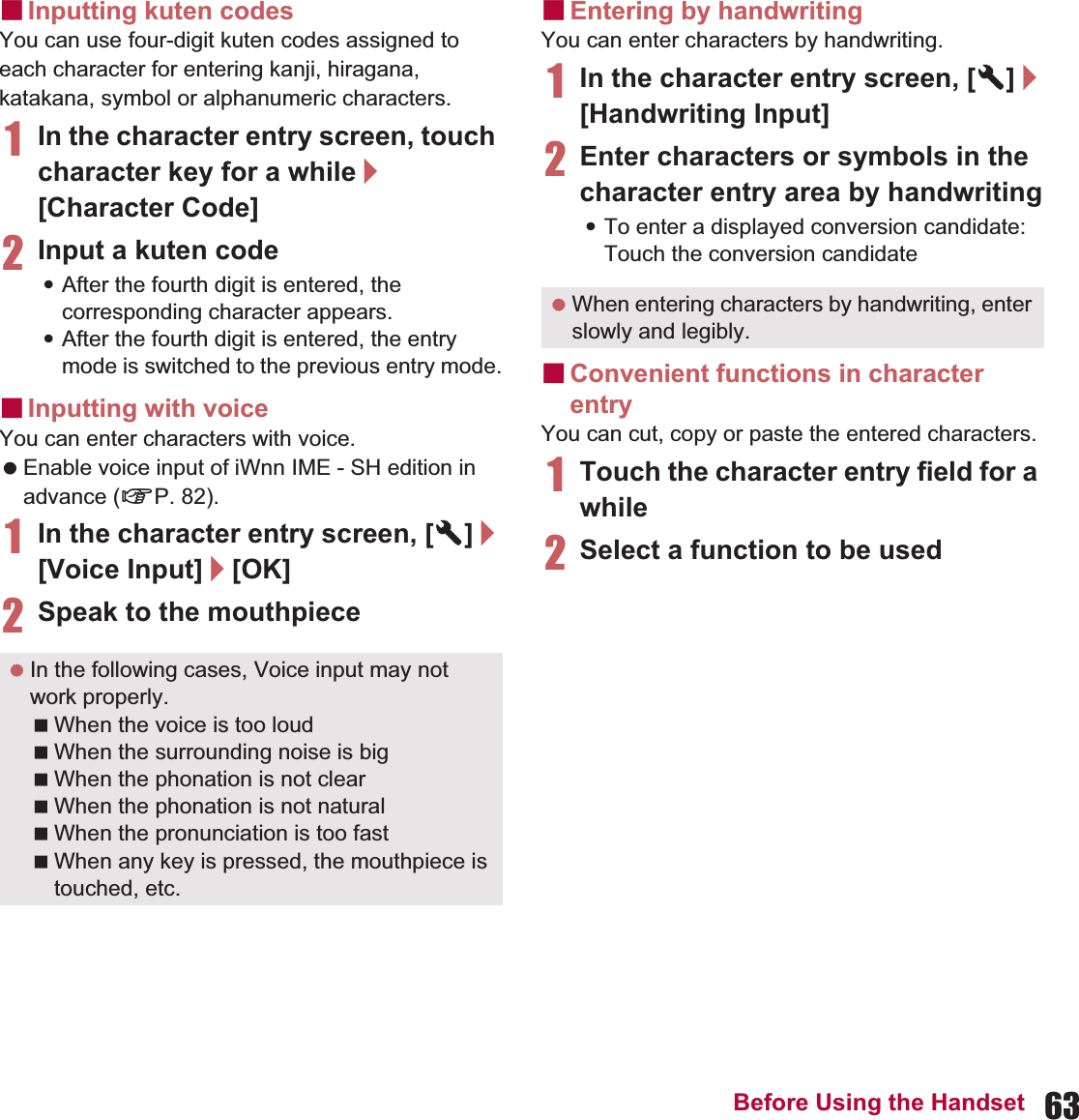 63Before Using the HandsetɡInputting kuten codesYou can use four-digit kuten codes assigned to each character for entering kanji, hiragana, katakana, symbol or alphanumeric characters.1In the character entry screen, touch character key for a while/[Character Code]2Input a kuten code:After the fourth digit is entered, the corresponding character appears.:After the fourth digit is entered, the entry mode is switched to the previous entry mode.ɡInputting with voiceYou can enter characters with voice. Enable voice input of iWnn IME - SH edition in advance (nP. 82).1In the character entry screen, [T]/[Voice Input]/[OK]2Speak to the mouthpieceɡEntering by handwritingYou can enter characters by handwriting.1In the character entry screen, [T]/[Handwriting Input]2Enter characters or symbols in the character entry area by handwriting:To enter a displayed conversion candidate: Touch the conversion candidateɡConvenient functions in character entryYou can cut, copy or paste the entered characters.1Touch the character entry field for a while2Select a function to be used In the following cases, Voice input may not work properly.When the voice is too loudWhen the surrounding noise is bigWhen the phonation is not clearWhen the phonation is not naturalWhen the pronunciation is too fastWhen any key is pressed, the mouthpiece is touched, etc. When entering characters by handwriting, enter slowly and legibly.