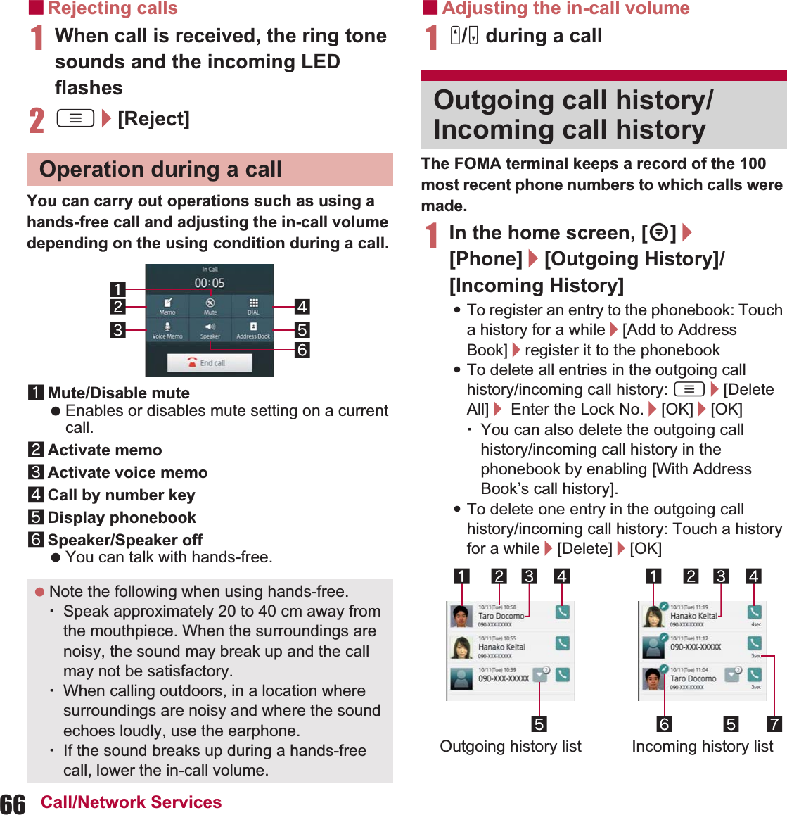 66 Call/Network ServicesɡRejecting calls1When call is received, the ring tone sounds and the incoming LED flashes2z/[Reject]You can carry out operations such as using a hands-free call and adjusting the in-call volume depending on the using condition during a call.1Mute/Disable mute Enables or disables mute setting on a current call.2Activate memo3Activate voice memo4Call by number key5Display phonebook6Speaker/Speaker off You can talk with hands-free.ɡAdjusting the in-call volume1x/y during a callThe FOMA terminal keeps a record of the 100 most recent phone numbers to which calls were made.1In the home screen, [R]/[Phone]/[Outgoing History]/[Incoming History]:To register an entry to the phonebook: Touch a history for a while/[Add to Address Book]/register it to the phonebook:To delete all entries in the outgoing call history/incoming call history: z/[Delete All]/ Enter the Lock No./[OK]/[OK]ƦYou can also delete the outgoing call history/incoming call history in the phonebook by enabling [With Address Book’s call history].:To delete one entry in the outgoing call history/incoming call history: Touch a history for a while/[Delete]/[OK]Operation during a call Note the following when using hands-free.ƦSpeak approximately 20 to 40 cm away from the mouthpiece. When the surroundings are noisy, the sound may break up and the call may not be satisfactory.ƦWhen calling outdoors, in a location where surroundings are noisy and where the sound echoes loudly, use the earphone.ƦIf the sound breaks up during a hands-free call, lower the in-call volume.Outgoing call history/Incoming call historyOutgoing history list Incoming history list