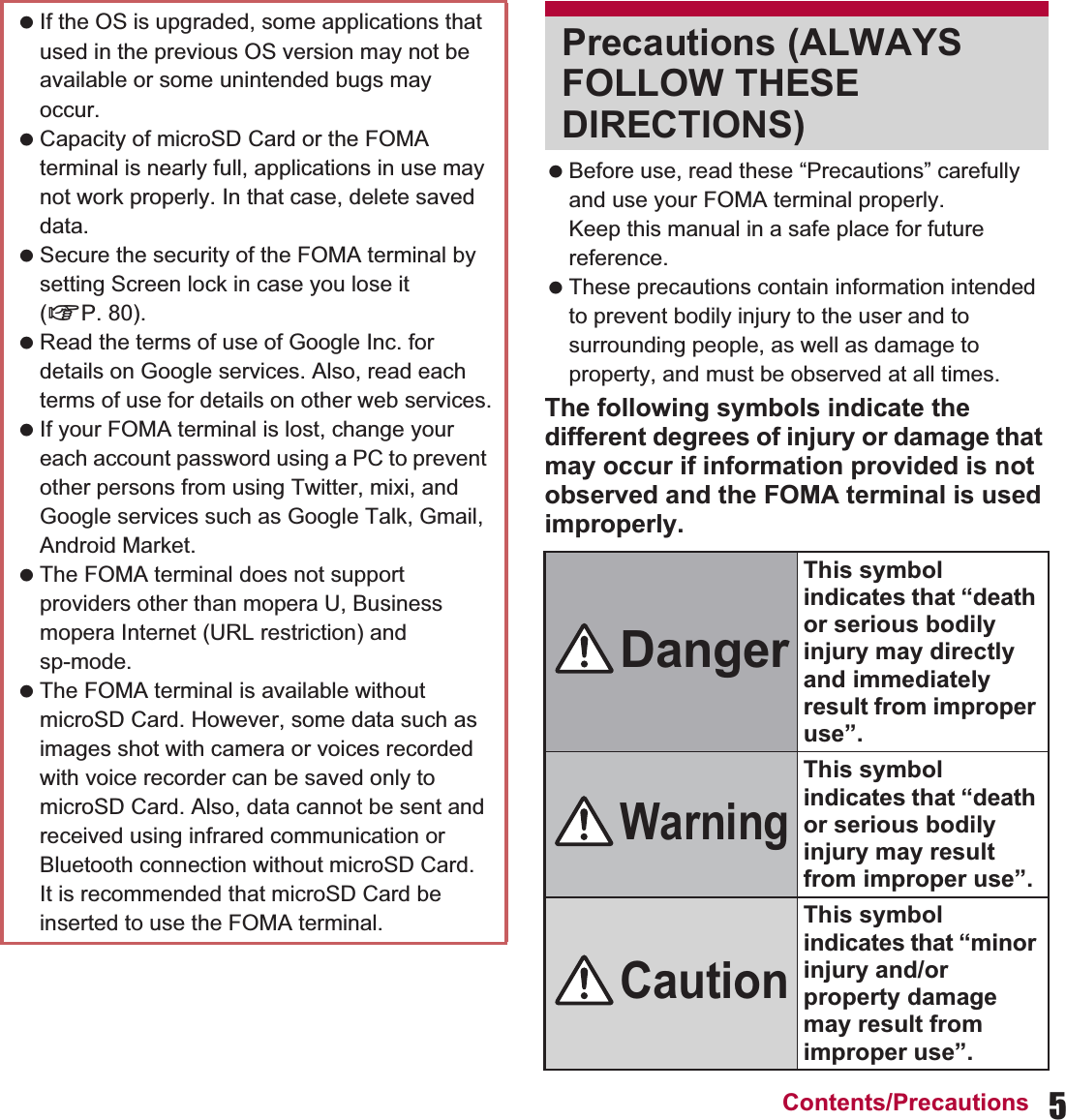 5Contents/Precautions Before use, read these “Precautions” carefully and use your FOMA terminal properly.Keep this manual in a safe place for future reference. These precautions contain information intended to prevent bodily injury to the user and to surrounding people, as well as damage to property, and must be observed at all times.The following symbols indicate the different degrees of injury or damage that may occur if information provided is not observed and the FOMA terminal is used improperly. If the OS is upgraded, some applications that used in the previous OS version may not be available or some unintended bugs may occur. Capacity of microSD Card or the FOMA terminal is nearly full, applications in use may not work properly. In that case, delete saved data. Secure the security of the FOMA terminal by setting Screen lock in case you lose it (nP. 80). Read the terms of use of Google Inc. for details on Google services. Also, read each terms of use for details on other web services. If your FOMA terminal is lost, change your each account password using a PC to prevent other persons from using Twitter, mixi, and Google services such as Google Talk, Gmail, Android Market. The FOMA terminal does not support providers other than mopera U, Business mopera Internet (URL restriction) and sp-mode. The FOMA terminal is available without microSD Card. However, some data such as images shot with camera or voices recorded with voice recorder can be saved only to microSD Card. Also, data cannot be sent and received using infrared communication or Bluetooth connection without microSD Card. It is recommended that microSD Card be inserted to use the FOMA terminal.Precautions (ALWAYS FOLLOW THESE DIRECTIONS)DangerThis symbol indicates that “death or serious bodily injury may directly and immediately result from improper use”.WarningThis symbol indicates that “death or serious bodily injury may result from improper use”.CautionThis symbol indicates that “minor injury and/or property damage may result from improper use”.