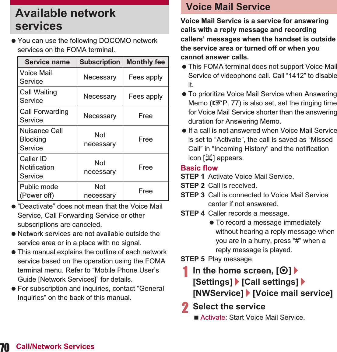70 Call/Network Services You can use the following DOCOMO network services on the FOMA terminal. “Deactivate” does not mean that the Voice Mail Service, Call Forwarding Service or other subscriptions are canceled. Network services are not available outside the service area or in a place with no signal. This manual explains the outline of each network service based on the operation using the FOMA terminal menu. Refer to “Mobile Phone User’s Guide [Network Services]” for details. For subscription and inquiries, contact “General Inquiries” on the back of this manual.Voice Mail Service is a service for answering calls with a reply message and recording callers’ messages when the handset is outside the service area or turned off or when you cannot answer calls. This FOMA terminal does not support Voice Mail Service of videophone call. Call “1412” to disable it. To prioritize Voice Mail Service when Answering Memo (nP. 77) is also set, set the ringing time for Voice Mail Service shorter than the answering duration for Answering Memo. If a call is not answered when Voice Mail Service is set to “Activate”, the call is saved as “Missed Call” in “Incoming History” and the notification icon [+] appears.Basic flowSTEP 1 Activate Voice Mail Service.STEP 2 Call is received.STEP 3 Call is connected to Voice Mail Service center if not answered.STEP 4 Caller records a message. To record a message immediately without hearing a reply message when you are in a hurry, press “#” when a reply message is played.STEP 5 Play message.1In the home screen, [R]/[Settings]/[Call settings]/[NWService]/[Voice mail service]2Select the serviceActivate: Start Voice Mail Service.Available network servicesService nameSubscriptionMonthly feeVoice Mail Service Necessary Fees applyCall Waiting Service Necessary Fees applyCall Forwarding Service Necessary FreeNuisance Call BlockingServiceNot necessary FreeCaller ID Notification ServiceNot necessary FreePublic mode (Power off)Not necessary FreeVoice Mail Service