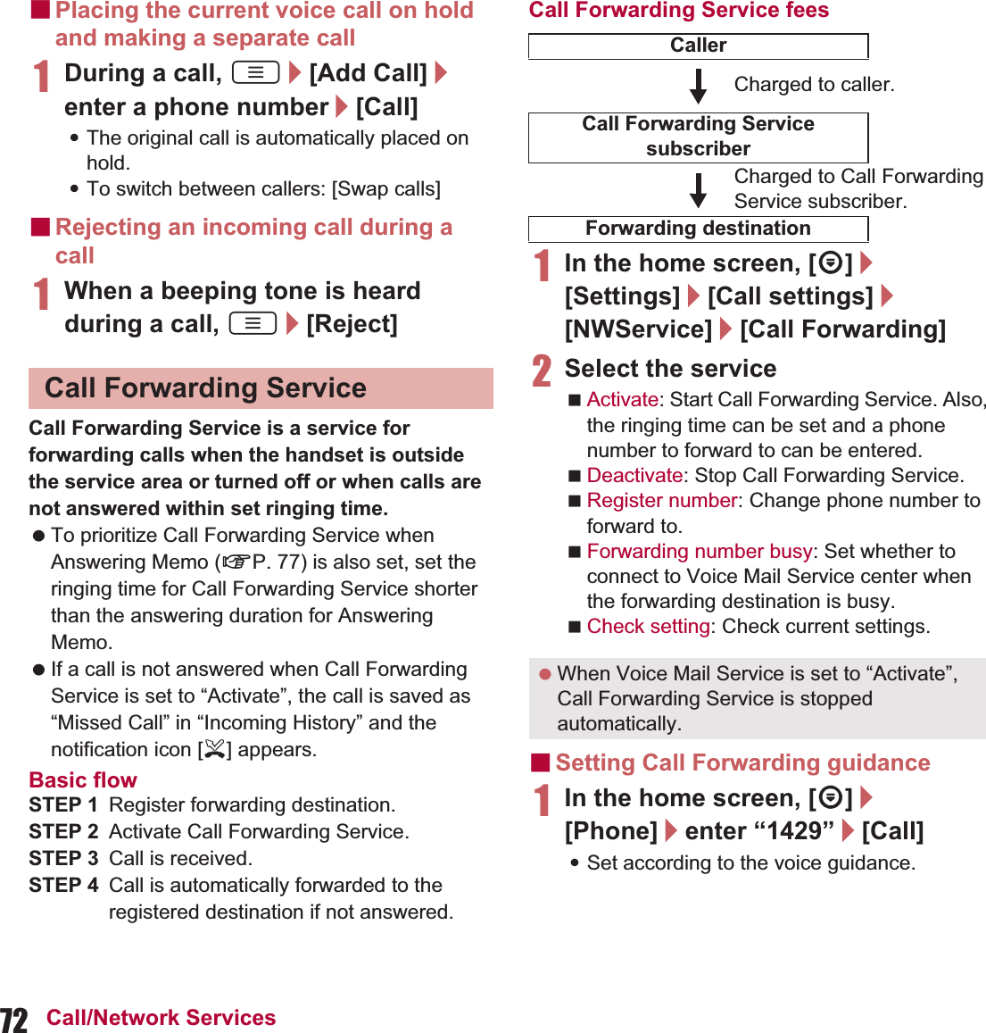 72 Call/Network ServicesɡPlacing the current voice call on hold and making a separate call1During a call, z/[Add Call]/enter a phone number/[Call]:The original call is automatically placed on hold.:To switch between callers: [Swap calls]ɡRejecting an incoming call during a call1When a beeping tone is heard during a call, z/[Reject]Call Forwarding Service is a service for forwarding calls when the handset is outside the service area or turned off or when calls are not answered within set ringing time. To prioritize Call Forwarding Service when Answering Memo (nP. 77) is also set, set the ringing time for Call Forwarding Service shorter than the answering duration for Answering Memo. If a call is not answered when Call Forwarding Service is set to “Activate”, the call is saved as “Missed Call” in “Incoming History” and the notification icon [+] appears.Basic flowSTEP 1 Register forwarding destination.STEP 2 Activate Call Forwarding Service.STEP 3 Call is received.STEP 4 Call is automatically forwarded to the registered destination if not answered.Call Forwarding Service fees1In the home screen, [R]/[Settings]/[Call settings]/[NWService]/[Call Forwarding]2Select the serviceActivate: Start Call Forwarding Service. Also, the ringing time can be set and a phone number to forward to can be entered.Deactivate: Stop Call Forwarding Service.Register number: Change phone number to forward to.Forwarding number busy: Set whether to connect to Voice Mail Service center when the forwarding destination is busy.Check setting: Check current settings.ɡSetting Call Forwarding guidance1In the home screen, [R]/[Phone]/enter “1429”/[Call]:Set according to the voice guidance.Call Forwarding ServiceCallerCharged to caller.Call Forwarding Service subscriberCharged to Call Forwarding Service subscriber.Forwarding destination When Voice Mail Service is set to “Activate”, Call Forwarding Service is stopped automatically.