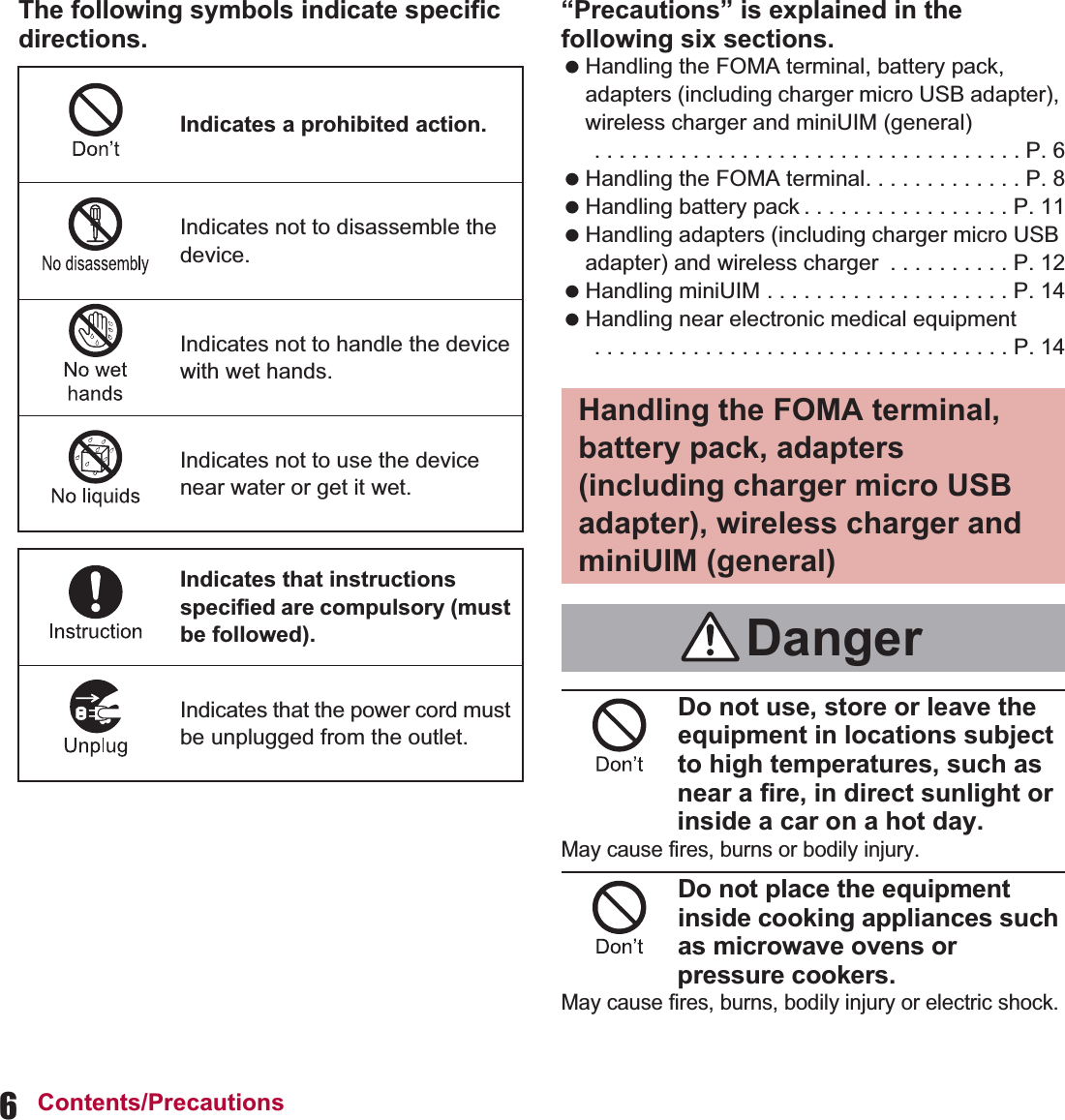 6Contents/PrecautionsThe following symbols indicate specific directions.“Precautions” is explained in the following six sections. Handling the FOMA terminal, battery pack, adapters (including charger micro USB adapter), wireless charger and miniUIM (general) . . . . . . . . . . . . . . . . . . . . . . . . . . . . . . . . . . . P. 6 Handling the FOMA terminal. . . . . . . . . . . . . P. 8 Handling battery pack . . . . . . . . . . . . . . . . . P. 11 Handling adapters (including charger micro USB adapter) and wireless charger  . . . . . . . . . . P. 12 Handling miniUIM . . . . . . . . . . . . . . . . . . . . P. 14 Handling near electronic medical equipment . . . . . . . . . . . . . . . . . . . . . . . . . . . . . . . . . . P. 14Do not use, store or leave the equipment in locations subject to high temperatures, such as near a fire, in direct sunlight or inside a car on a hot day.May cause fires, burns or bodily injury.Do not place the equipment inside cooking appliances such as microwave ovens or pressure cookers.May cause fires, burns, bodily injury or electric shock.Indicates a prohibited action.Indicates not to disassemble the device.Indicates not to handle the device with wet hands.Indicates not to use the device near water or get it wet.Indicates that instructions specified are compulsory (must be followed).Indicates that the power cord must be unplugged from the outlet.Handling the FOMA terminal, battery pack, adapters (including charger micro USB adapter), wireless charger and miniUIM (general)Danger