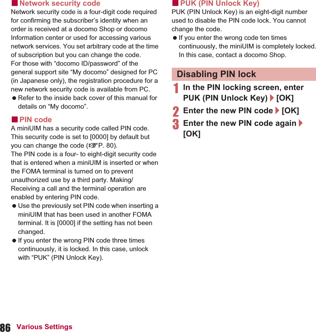 86 Various SettingsɡNetwork security codeNetwork security code is a four-digit code required for confirming the subscriber’s identity when an order is received at a docomo Shop or docomo Information center or used for accessing various network services. You set arbitrary code at the time of subscription but you can change the code.For those with “docomo ID/password” of the general support site “My docomo” designed for PC (in Japanese only), the registration procedure for a new network security code is available from PC. Refer to the inside back cover of this manual for details on “My docomo”.ɡPIN codeA miniUIM has a security code called PIN code. This security code is set to [0000] by default but you can change the code (nP. 80).The PIN code is a four- to eight-digit security code that is entered when a miniUIM is inserted or when the FOMA terminal is turned on to prevent unauthorized use by a third party. Making/Receiving a call and the terminal operation are enabled by entering PIN code. Use the previously set PIN code when inserting a miniUIM that has been used in another FOMA terminal. It is [0000] if the setting has not been changed. If you enter the wrong PIN code three times continuously, it is locked. In this case, unlock with “PUK” (PIN Unlock Key).ɡPUK (PIN Unlock Key)PUK (PIN Unlock Key) is an eight-digit number used to disable the PIN code lock. You cannot change the code. If you enter the wrong code ten times continuously, the miniUIM is completely locked. In this case, contact a docomo Shop.1In the PIN locking screen, enter PUK (PIN Unlock Key)/[OK]2Enter the new PIN code/[OK]3Enter the new PIN code again/[OK]Disabling PIN lock