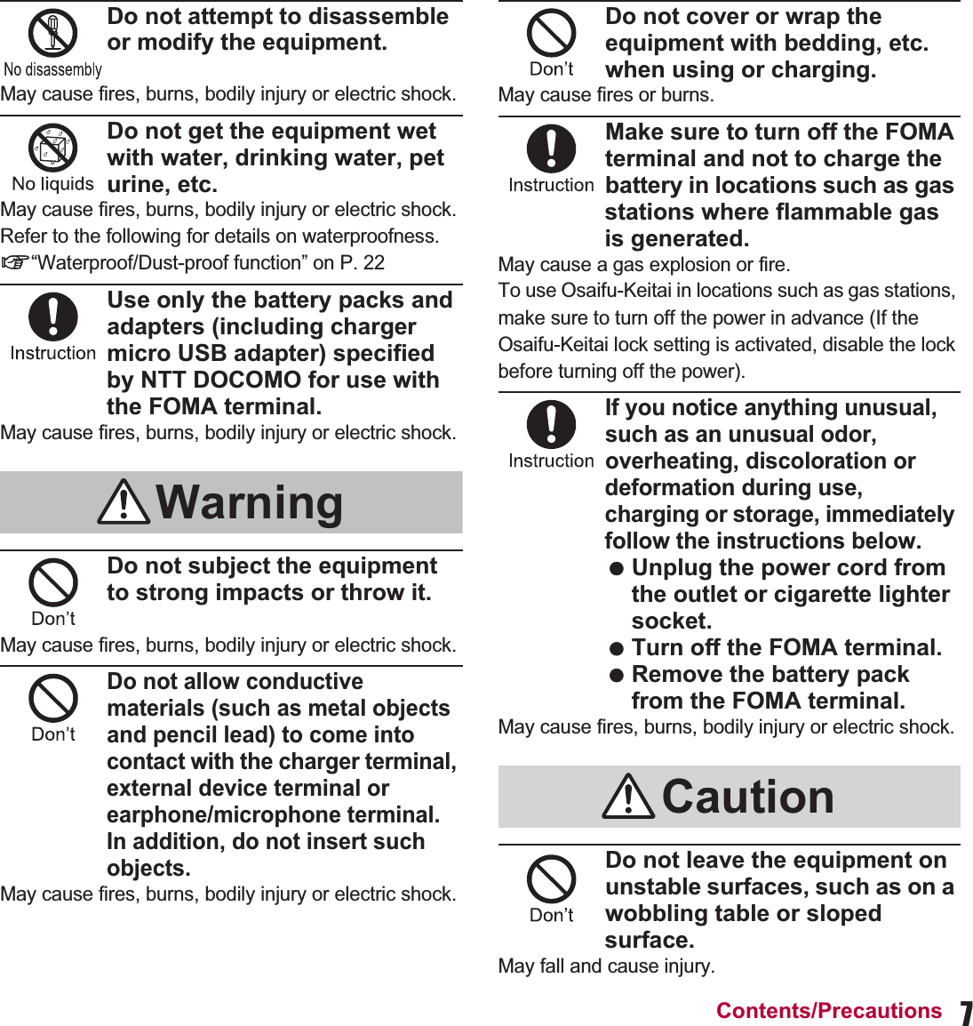 7Contents/PrecautionsDo not attempt to disassemble or modify the equipment.May cause fires, burns, bodily injury or electric shock.Do not get the equipment wet with water, drinking water, pet urine, etc.May cause fires, burns, bodily injury or electric shock.Refer to the following for details on waterproofness.n“Waterproof/Dust-proof function” on P. 22Use only the battery packs and adapters (including charger micro USB adapter) specified by NTT DOCOMO for use with the FOMA terminal.May cause fires, burns, bodily injury or electric shock.Do not subject the equipment to strong impacts or throw it.May cause fires, burns, bodily injury or electric shock.Do not allow conductive materials (such as metal objects and pencil lead) to come into contact with the charger terminal, external device terminal or earphone/microphone terminal. In addition, do not insert such objects.May cause fires, burns, bodily injury or electric shock.Do not cover or wrap the equipment with bedding, etc. when using or charging.May cause fires or burns.Make sure to turn off the FOMA terminal and not to charge the battery in locations such as gas stations where flammable gas is generated.May cause a gas explosion or fire.To use Osaifu-Keitai in locations such as gas stations, make sure to turn off the power in advance (If the Osaifu-Keitai lock setting is activated, disable the lock before turning off the power).If you notice anything unusual, such as an unusual odor, overheating, discoloration or deformation during use, charging or storage, immediately follow the instructions below. Unplug the power cord from the outlet or cigarette lighter socket. Turn off the FOMA terminal. Remove the battery pack from the FOMA terminal.May cause fires, burns, bodily injury or electric shock.Do not leave the equipment on unstable surfaces, such as on a wobbling table or sloped surface.May fall and cause injury.WarningCaution