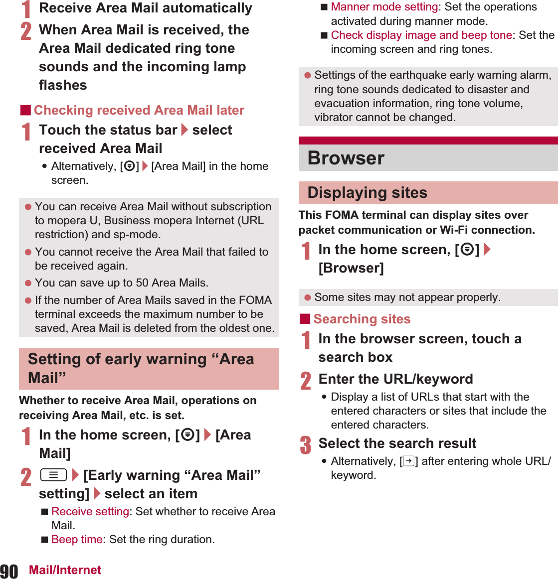 90 Mail/Internet1Receive Area Mail automatically2When Area Mail is received, the Area Mail dedicated ring tone sounds and the incoming lamp flashesɡChecking received Area Mail later1Touch the status bar/select received Area Mail:Alternatively, [R]/[Area Mail] in the home screen.Whether to receive Area Mail, operations on receiving Area Mail, etc. is set.1In the home screen, [R]/[Area Mail]2z/[Early warning “Area Mail” setting]/select an itemReceive setting: Set whether to receive Area Mail.Beep time: Set the ring duration.Manner mode setting: Set the operations activated during manner mode.Check display image and beep tone: Set the incoming screen and ring tones.This FOMA terminal can display sites over packet communication or Wi-Fi connection.1In the home screen, [R]/[Browser]ɡSearching sites1In the browser screen, touch a search box2Enter the URL/keyword:Display a list of URLs that start with the entered characters or sites that include the entered characters.3Select the search result:Alternatively, [I] after entering whole URL/keyword. You can receive Area Mail without subscription to mopera U, Business mopera Internet (URL restriction) and sp-mode. You cannot receive the Area Mail that failed to be received again. You can save up to 50 Area Mails. If the number of Area Mails saved in the FOMA terminal exceeds the maximum number to be saved, Area Mail is deleted from the oldest one.Setting of early warning “Area Mail” Settings of the earthquake early warning alarm, ring tone sounds dedicated to disaster and evacuation information, ring tone volume, vibrator cannot be changed.BrowserDisplaying sites Some sites may not appear properly.