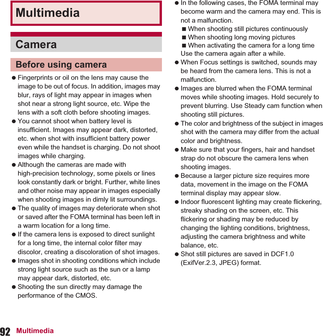 92 Multimedia Fingerprints or oil on the lens may cause the image to be out of focus. In addition, images may blur, rays of light may appear in images when shot near a strong light source, etc. Wipe the lens with a soft cloth before shooting images. You cannot shoot when battery level is insufficient. Images may appear dark, distorted, etc. when shot with insufficient battery power even while the handset is charging. Do not shoot images while charging. Although the cameras are made with high-precision technology, some pixels or lines look constantly dark or bright. Further, white lines and other noise may appear in images especially when shooting images in dimly lit surroundings. The quality of images may deteriorate when shot or saved after the FOMA terminal has been left in a warm location for a long time. If the camera lens is exposed to direct sunlight for a long time, the internal color filter may discolor, creating a discoloration of shot images. Images shot in shooting conditions which include strong light source such as the sun or a lamp may appear dark, distorted, etc. Shooting the sun directly may damage the performance of the CMOS. In the following cases, the FOMA terminal may become warm and the camera may end. This is not a malfunction.When shooting still pictures continuouslyWhen shooting long moving picturesWhen activating the camera for a long timeUse the camera again after a while. When Focus settings is switched, sounds may be heard from the camera lens. This is not a malfunction. Images are blurred when the FOMA terminal moves while shooting images. Hold securely to prevent blurring. Use Steady cam function when shooting still pictures. The color and brightness of the subject in images shot with the camera may differ from the actual color and brightness. Make sure that your fingers, hair and handset strap do not obscure the camera lens when shooting images. Because a larger picture size requires more data, movement in the image on the FOMA terminal display may appear slow. Indoor fluorescent lighting may create flickering, streaky shading on the screen, etc. This flickering or shading may be reduced by changing the lighting conditions, brightness, adjusting the camera brightness and white balance, etc. Shot still pictures are saved in DCF1.0 (ExifVer.2.3, JPEG) format.MultimediaCameraBefore using camera