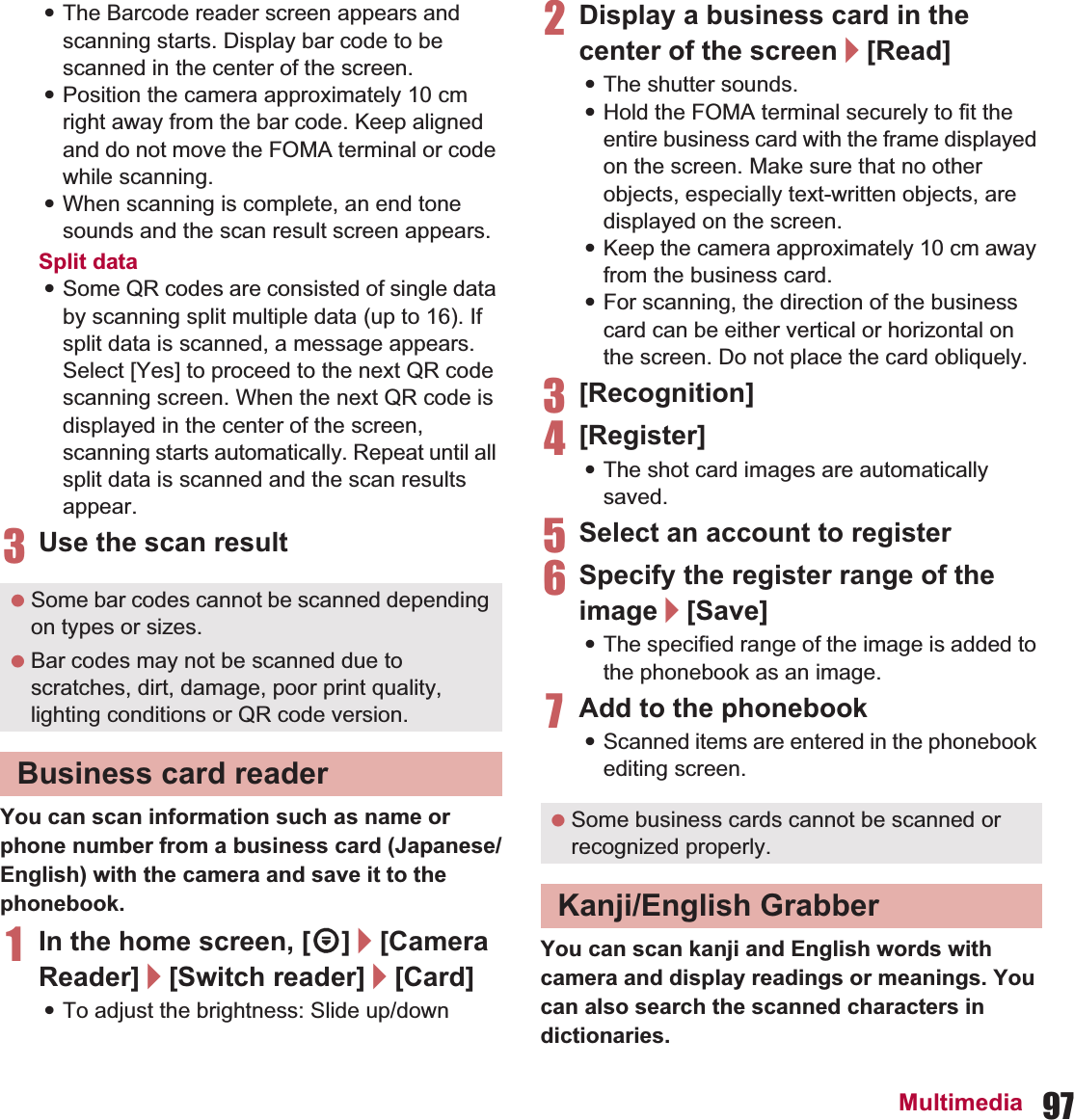 97Multimedia:The Barcode reader screen appears and scanning starts. Display bar code to be scanned in the center of the screen.:Position the camera approximately 10 cm right away from the bar code. Keep aligned and do not move the FOMA terminal or code while scanning.:When scanning is complete, an end tone sounds and the scan result screen appears.Split data:Some QR codes are consisted of single data by scanning split multiple data (up to 16). If split data is scanned, a message appears. Select [Yes] to proceed to the next QR code scanning screen. When the next QR code is displayed in the center of the screen, scanning starts automatically. Repeat until all split data is scanned and the scan results appear.3Use the scan resultYou can scan information such as name or phone number from a business card (Japanese/English) with the camera and save it to the phonebook.1In the home screen, [R]/[Camera Reader]/[Switch reader]/[Card]:To adjust the brightness: Slide up/down2Display a business card in the center of the screen/[Read]:The shutter sounds.:Hold the FOMA terminal securely to fit the entire business card with the frame displayed on the screen. Make sure that no other objects, especially text-written objects, are displayed on the screen.:Keep the camera approximately 10 cm away from the business card.:For scanning, the direction of the business card can be either vertical or horizontal on the screen. Do not place the card obliquely.3[Recognition]4[Register]:The shot card images are automatically saved.5Select an account to register6Specify the register range of the image/[Save]:The specified range of the image is added to the phonebook as an image.7Add to the phonebook:Scanned items are entered in the phonebook editing screen.You can scan kanji and English words with camera and display readings or meanings. You can also search the scanned characters in dictionaries. Some bar codes cannot be scanned depending on types or sizes. Bar codes may not be scanned due to scratches, dirt, damage, poor print quality, lighting conditions or QR code version.Business card reader Some business cards cannot be scanned or recognized properly.Kanji/English Grabber
