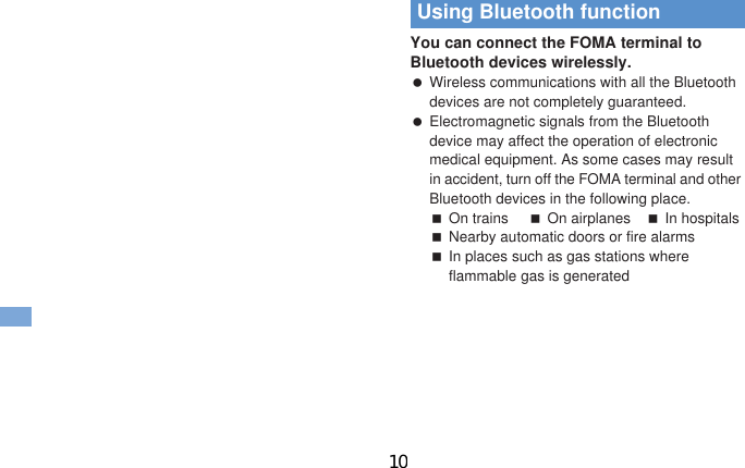 78 More Convenient Be sure to set the date and subject.For Normal1In the Normal menu, [Tool]/[Schedule]/z/[New entry]2Set each item/i1In the Normal menu, [Tool]/[Alarm]2Select a number to save3Set each item/C To switch items: v1In the Normal menu, [CAMERA/TV/MUSIC]/[Camera]/[Scanning camera]/[Bar code reader]2Display bar code to be scanned in the center of the screen/t Position the camera 10 cm or more from the bar code (JAN/QR codes). Keep aligned and do not move the FOMA terminal or code while scanning.3Use the scanned resultsYou can connect the FOMA terminal to Bluetooth devices wirelessly. Wireless communications with all the Bluetooth devices are not completely guaranteed. Electromagnetic signals from the Bluetooth device may affect the operation of electronic medical equipment. As some cases may result in accident, turn off the FOMA terminal and other Bluetooth devices in the following place.On trains On airplanes In hospitalsNearby automatic doors or fire alarmsIn places such as gas stations where flammable gas is generatedConvenient ToolsUsing schedulesUsing alarmUsing bar code readerUsing Bluetooth function10