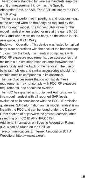 104 OthersThe exposure standard for wireless handsets employs a unit of measurement known as the Specific Absorption Rate, or SAR. The SAR limit set by the FCC is 1.6 W/kŨ.The tests are performed in positions and locations (e.g., at the ear and worn on the body) as required by the FCC for each model. The highest SAR value for this model handset when tested for use at the ear is 0. W/kŨ and when worn on the body, as described in this user guide, is 0. W/kŨ.Body-worn Operation; This device was tested for typical body-worn operations with the back of the handset kept 1.5 cm from the body. To maintain compliance with FCC RF exposure requirements, use accessories that maintain a 1.5 cm separation distance between the user’s body and the back of the handset. The use of beltclips, holsters and similar accessories should not contain metallic components in its assembly.The use of accessories that do not satisfy these requirements may not comply with FCC RF exposure requirements, and should be avoided.The FCC has granted an Equipment Authorization for this model handset with all reported SAR levels evaluated as in compliance with the FCC RF emission guidelines. SAR information on this model handset is on file with the FCC and can be found under the Display Grant section of http://www.fcc.gov/oet/ea/fccid/ after searching on FCC ID APYHRO001.Additional information on Specific Absorption Rates (SAR) can be found on the Cellular Telecommunications &amp; Internet Association (CTIA) Website at http://www.ctia.org/.Wi-Fi Alliance® conducts an authentication test based on wireless LAN specification IEEE 802.11 to guarantee the mutual connectivity of wireless LAN device. Products which passed the test are authorized as “Wi-Fi Certified™” and their mutual connectivity with products bearing Wi-Fi logos is guaranteed.CContents of certificationIEEE Standard*1IEEE 802.11bIEEE 802.11gIEEE 802.11nSecurity*2WPA™ - PersonalWPA2™ - PersonalSpecial FeaturesWi-Fi Protected Setup™*3*1 Means the standard which becomes the base of Wi-Fi authentication based on wireless LAN specification IEEE 802.11.*2 Means the standard of wireless LAN encryption scheme designed by Wi-Fi Alliance® based on IEEE 802.11i.• WPA™Stands for Wi-Fi Protected Access and means the standard specification of interoperable security expansion.Temporal Key Integrity Protocol (KIP) is used for encryption.About Wi-Fi18