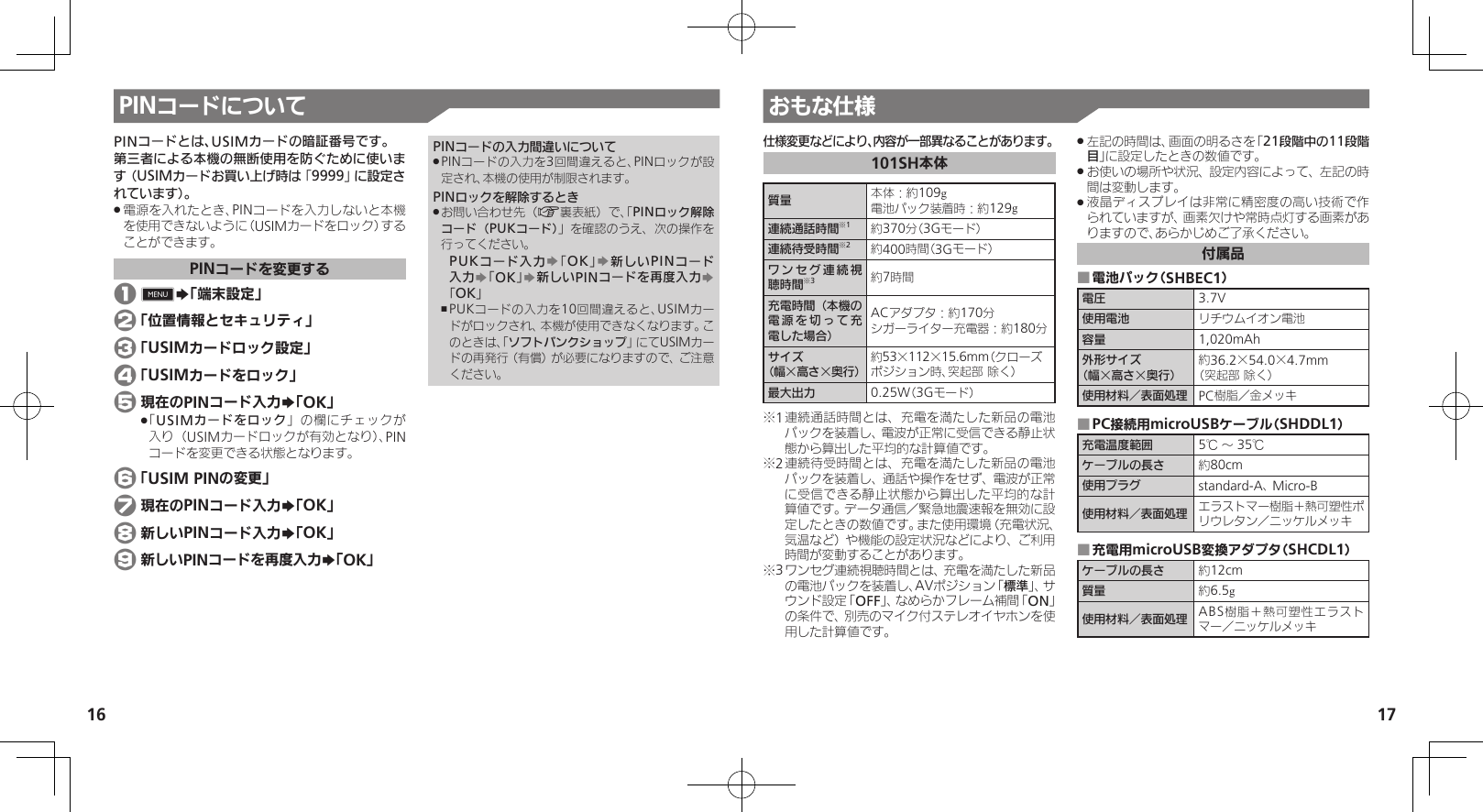 1617PINコードについて おもな仕様仕様変更などにより、内容が一部異なることがあります。101SH本体質量 本体：約109g電池パック装着時：約129g連続通話時間※1約370分（3Gモード）連続待受時間※2約400時間（3Gモード）ワンセグ連続視聴時間※3約7時間充電時間（本機の電源を切って充電した場合）ACアダプタ：約170分シガーライター充電器：約180分サイズ（幅×高さ×奥行）約53×112×15.6mm（クローズポジション時、突起部 除く）最大出力 0.25W（3Gモード）※1 連続通話時間とは、充電を満たした新品の電池パックを装着し、電波が正常に受信できる静止状態から算出した平均的な計算値です。※2 連続待受時間とは、充電を満たした新品の電池パックを装着し、通話や操作をせず、電波が正常に受信できる静止状態から算出した平均的な計算値です。データ通信／緊急地震速報を無効に設定したときの数値です。また使用環境（充電状況、気温など）や機能の設定状況などにより、ご利用時間が変動することがあります。※3 ワンセグ連続視聴時間とは、充電を満たした新品の電池パックを装着し、AVポジション「標準」、サウンド設定「OFF」、なめらかフレーム補間「ON」の条件で、別売のマイク付ステレオイヤホンを使用した計算値です。左記の時間は、画面の明るさを「 .21段階中の11段階目」に設定したときの数値です。お使いの場所や状況、設定内容によって、左記の時 .間は変動します。液晶ディスプレイは非常に精密度の高い技術で作 .られていますが、画素欠けや常時点灯する画素がありますので、あらかじめご了承ください。付属品電池パック（SHBEC1） ■電圧 3.7V使用電池 リチウムイオン電池容量 1,020mAh外形サイズ（幅×高さ×奥行）約36.2×54.0×4.7mm（突起部 除く）使用材料／表面処理 PC樹脂／金メッキPC接続用microUSBケーブル（SHDDL1） ■充電温度範囲 5℃ ～ 35℃ケーブルの長さ 約80cm使用プラグ standard-A、 Micro-B使用材料／表面処理 エラストマー樹脂＋熱可塑性ポリウレタン／ニッケルメッキ充電用microUSB変換アダプタ（SHCDL1） ■ケーブルの長さ 約12cm質量 約6.5g使用材料／表面処理 ABS樹脂＋熱可塑性エラストマー／ニッケルメッキPINコードとは、USIMカードの暗証番号です。第三者による本機の無断使用を防ぐために使います（USIMカードお買い上げ時は「9999」に設定されています）。電源を入れたとき、PINコードを入力しないと本機 .を使用できないように（USIMカードをロック）することができます。PINコードを変更する 1 GS「端末設定」 2 「位置情報とセキュリティ」 3 「USIMカードロック設定」 4 「USIMカードをロック」 5 現在のPINコード入力S「OK」「 .USIMカードをロック」の欄にチェックが入り（USIMカードロックが有効となり）、PINコードを変更できる状態となります。 6 「USIM PINの変更」 7 現在のPINコード入力S「OK」 8 新しいPINコード入力S「OK」 9 新しいPINコードを再度入力S「OK」PINコードの入力間違いについてPINコードの入力を3回間違えると、PINロックが設 .定され、本機の使用が制限されます。PINロックを解除するときお問い合わせ先（ .A裏表紙）で、「PINロック解除コード（PUKコード）」を確認のうえ、次の操作を行ってください。PUKコード入力S「OK」S新しいPINコード入力S「OK」S新しいPINコードを再度入力S「OK」PUKコードの入力を10回間違えると、USIMカー ,ドがロックされ、本機が使用できなくなります。このときは、「ソフトバンクショップ」にてUSIMカードの再発行（有償）が必要になりますので、ご注意ください。