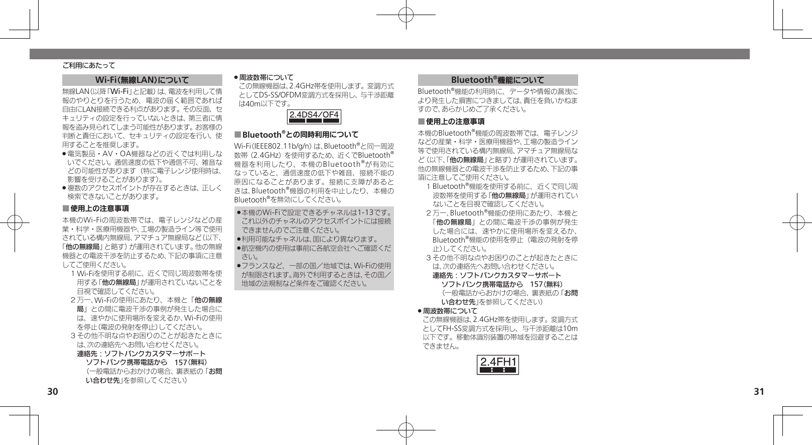 30 31ご利用にあたってWi-Fi（無線LAN）について無線LAN（以降「Wi-Fi」と記載）は、電波を利用して情報のやりとりを行うため、電波の届く範囲であれば自由にLAN接続できる利点があります。その反面、セキュリティの設定を行っていないときは、第三者に情報を盗み見られてしまう可能性があります。お客様の判断と責任において、セキュリティの設定を行い、使用することを推奨します。電気製品・AV・OA機器などの近くでは利用しな .いでください。通信速度の低下や通信不可、雑音などの可能性があります（特に電子レンジ使用時は、影響を受けることがあります）。複数のアクセスポイントが存在するときは、正しく .検索できないことがあります。使用上の注意事項 ■本機のWi-Fiの周波数帯では、電子レンジなどの産業・科学・医療用機器や、工場の製造ライン等で使用されている構内無線局、アマチュア無線局など（以下、「他の無線局」と略す）が運用されています。他の無線機器との電波干渉を防止するため、下記の事項に注意してご使用ください。１ Wi-Fiを使用する前に、近くで同じ周波数帯を使用する「他の無線局」が運用されていないことを目視で確認してください。２ 万一、Wi-Fiの使用にあたり、本機と「他の無線局」との間に電波干渉の事例が発生した場合には、速やかに使用場所を変えるか、Wi-Fiの使用を停止（電波の発射を停止）してください。３ その他不明な点やお困りのことが起きたときには、次の連絡先へお問い合わせください。 連絡先：ソフトバンクカスタマーサポートソフトバンク携帯電話から　157（無料）（一般電話からおかけの場合、裏表紙の「お問い合わせ先」を参照してください）周波数帯について .この無線機器は、2.4GHz帯を使用します。変調方式としてDS-SS/OFDM変調方式を採用し、与干渉距離は40m以下です。Bluetooth ■®との同時利用についてWi-Fi（IEEE802.11b/g/n）は、Bluetooth®と同一周波数帯（2.4GHz）を使用するため、近くでBluetooth®機器を利用したり、本機のBluetooth®が有効になっていると、通信速度の低下や雑音、接続不能の原因になることがあります。接続に支障があるときは、Bluetooth®機器の利用を中止したり、本機のBluetooth®を無効にしてください。本機のWi-Fiで設定できるチャネルは1-13です。 .これ以外のチャネルのアクセスポイントには接続できませんのでご注意ください。利用可能なチャネルは、国により異なります。 .航空機内の使用は事前に各航空会社へご確認くだ .さい。フランスなど、一部の国／地域では、Wi-Fiの使用 .が制限されます。海外で利用するときは、その国／地域の法規制など条件をご確認ください。Bluetooth®機能についてBluetooth®機能の利用時に、データや情報の漏洩により発生した損害につきましては、責任を負いかねますので、あらかじめご了承ください。使用上の注意事項 ■本機のBluetooth®機能の周波数帯では、電子レンジなどの産業・科学・医療用機器や、工場の製造ライン等で使用されている構内無線局、アマチュア無線局など（以下、「他の無線局」と略す）が運用されています。他の無線機器との電波干渉を防止するため、下記の事項に注意してご使用ください。１ Bluetooth®機能を使用する前に、近くで同じ周波数帯を使用する「他の無線局」が運用されていないことを目視で確認してください。２ 万一、Bluetooth®機能の使用にあたり、本機と「他の無線局」との間に電波干渉の事例が発生した場合には、速やかに使用場所を変えるか、Bluetooth®機能の使用を停止（電波の発射を停止）してください。３ その他不明な点やお困りのことが起きたときには、次の連絡先へお問い合わせください。 連絡先：ソフトバンクカスタマーサポートソフトバンク携帯電話から　157（無料）（一般電話からおかけの場合、裏表紙の「お問い合わせ先」を参照してください）周波数帯について .この無線機器は、2.4GHz帯を使用します。変調方式としてFH-SS変調方式を採用し、与干渉距離は10m以下です。移動体識別装置の帯域を回避することはできません。