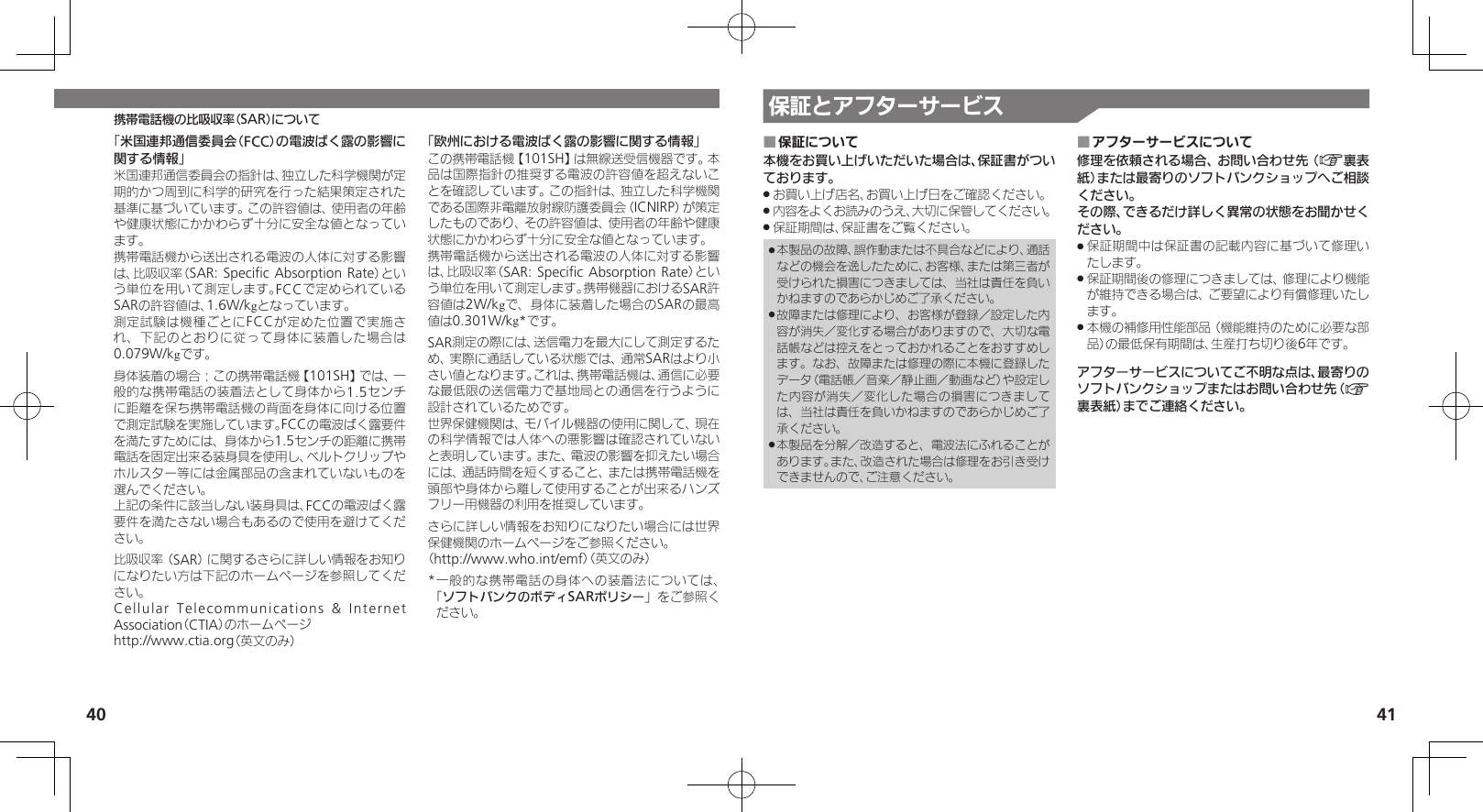 40 41携帯電話機の比吸収率（SAR）について 保証とアフターサービス保証について ■本機をお買い上げいただいた場合は、保証書がついております。お買い上げ店名、お買い上げ日をご確認ください。 .内容をよくお読みのうえ、大切に保管してください。 .保証期間は、保証書をご覧ください。 .本製品の故障、誤作動または不具合などにより、通話 .などの機会を逸したために、お客様、または第三者が受けられた損害につきましては、当社は責任を負いかねますのであらかじめご了承ください。故障または修理により、お客様が登録／設定した内 .容が消失／変化する場合がありますので、大切な電話帳などは控えをとっておかれることをおすすめします。なお、故障または修理の際に本機に登録したデータ（電話帳／音楽／静止画／動画など）や設定した内容が消失／変化した場合の損害につきましては、当社は責任を負いかねますのであらかじめご了承ください。本製品を分解／改造すると、電波法にふれることが .あります。また、改造された場合は修理をお引き受けできませんので、ご注意ください。アフターサービスについて ■修理を依頼される場合、お問い合わせ先（A裏表紙）または最寄りのソフトバンクショップへご相談ください。その際、できるだけ詳しく異常の状態をお聞かせください。保証期間中は保証書の記載内容に基づいて修理い .たします。保証期間後の修理につきましては、修理により機能 .が維持できる場合は、ご要望により有償修理いたします。本機の補修用性能部品（機能維持のために必要な部 .品）の最低保有期間は、生産打ち切り後6年です。アフターサービスについてご不明な点は、最寄りのソフトバンクショップまたはお問い合わせ先（A裏表紙）までご連絡ください。「米国連邦通信委員会（FCC）の電波ばく露の影響に関する情報」米国連邦通信委員会の指針は、独立した科学機関が定期的かつ周到に科学的研究を行った結果策定された基準に基づいています。この許容値は、使用者の年齢や健康状態にかかわらず十分に安全な値となっています。携帯電話機から送出される電波の人体に対する影響は、比吸収率（SAR: Speciﬁc Absorption Rate）という単位を用いて測定します。FCCで定められているSARの許容値は、1.6W/kgとなっています。測定試験は機種ごとにFCCが定めた位置で実施され、下記のとおりに従って身体に装着した場合は0.079W/kgです。身体装着の場合：この携帯電話機【101SH】では、一般的な携帯電話の装着法として身体から1.5センチに距離を保ち携帯電話機の背面を身体に向ける位置で測定試験を実施しています。FCCの電波ばく露要件を満たすためには、身体から1.5センチの距離に携帯電話を固定出来る装身具を使用し、ベルトクリップやホルスター等には金属部品の含まれていないものを選んでください。上記の条件に該当しない装身具は、FCCの電波ばく露要件を満たさない場合もあるので使用を避けてください。比吸収率（SAR）に関するさらに詳しい情報をお知りになりたい方は下記のホームページを参照してください。Cellular Telecommunications &amp; Internet Association（CTIA）のホームページhttp://www.ctia.org（英文のみ）「欧州における電波ばく露の影響に関する情報」この携帯電話機【101SH】は無線送受信機器です。本品は国際指針の推奨する電波の許容値を超えないことを確認しています。この指針は、独立した科学機関である国際非電離放射線防護委員会（ICNIRP）が策定したものであり、その許容値は、使用者の年齢や健康状態にかかわらず十分に安全な値となっています。携帯電話機から送出される電波の人体に対する影響は、比吸収率（SAR: Speciﬁc Absorption Rate）という単位を用いて測定します。携帯機器におけるSAR許容値は2W/kgで、身体に装着した場合のSARの最高値は0.301W/kg*です。SAR測定の際には、送信電力を最大にして測定するため、実際に通話している状態では、通常SARはより小さい値となります。これは、携帯電話機は、通信に必要な最低限の送信電力で基地局との通信を行うように設計されているためです。世界保健機関は、モバイル機器の使用に関して、現在の科学情報では人体への悪影響は確認されていないと表明しています。また、電波の影響を抑えたい場合には、通話時間を短くすること、または携帯電話機を頭部や身体から離して使用することが出来るハンズフリー用機器の利用を推奨しています。さらに詳しい情報をお知りになりたい場合には世界保健機関のホームページをご参照ください。（http://www.who.int/emf）（英文のみ）* 一般的な携帯電話の身体への装着法については、「ソフトバンクのボディSARポリシー」をご参照ください。