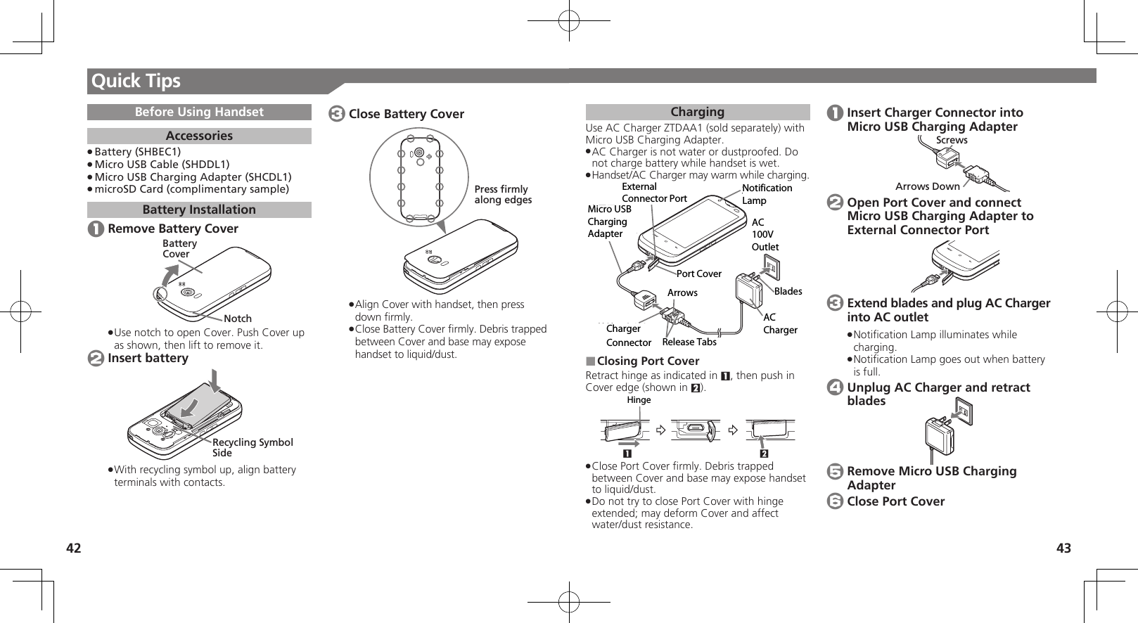 42 43Quick TipsChargingUse AC Charger ZTDAA1 (sold separately) with Micro USB Charging Adapter. AC Charger is not water or dustproofed. Do  .not charge battery while handset is wet.Handset/AC Charger may warm while charging. .ૐಖ᧸ACȻɻɃɻɐAC100Vᴻ੿ȵɫɋɟACȪɈɟɇɁɪʀɳɱȬɐယỮȻɕȷɇʀ֢ڇⰢ ɟɱȸɲɲʀɁɤɇɻӛ⯍᧸microUSBং၁ȪɈɟɇঋ⤴ယỮᴻ੿Closing Port Cover ■Retract hinge as indicated in 1, then push in Cover edge (shown in 2).21ɚɻɀ Close Port Cover ﬁrmly. Debris trapped  .between Cover and base may expose handset to liquid/dust.Do not try to close Port Cover with hinge  .extended; may deform Cover and affect water/dust resistance. 1 Insert Charger Connector into Micro USB Charging AdapterArrows DownScrews 2 Open Port Cover and connect Micro USB Charging Adapter to External Connector Port 3 Extend blades and plug AC Charger into AC outletNotiﬁcation Lamp illuminates while  .charging.Notiﬁcation Lamp goes out when battery  .is full. 4 Unplug AC Charger and retract blades 5 Remove Micro USB Charging Adapter 6 Close Port CoverBefore Using HandsetAccessoriesBattery (SHBEC1) .Micro USB Cable (SHDDL1) .Micro USB Charging Adapter (SHCDL1) .microSD Card (complimentary sample) .Battery Installation 1 Remove Battery CoverBatteryCoverNotchUse notch to open Cover. Push Cover up  .as shown, then lift to remove it. 2 Insert batteryRecycling Symbol SideWith recycling symbol up, align battery  .terminals with contacts. 3 Close Battery CoverPress firmlyalong edgesAlign Cover with handset, then press  .down ﬁrmly.Close Battery Cover ﬁrmly. Debris trapped  .between Cover and base may expose handset to liquid/dust.External Connector PortNotification LampPort CoverRelease Tabs Charger  ConnectorArrowsAC ChargerBladesAC 100V OutletMicro USB Charging AdapterHinge
