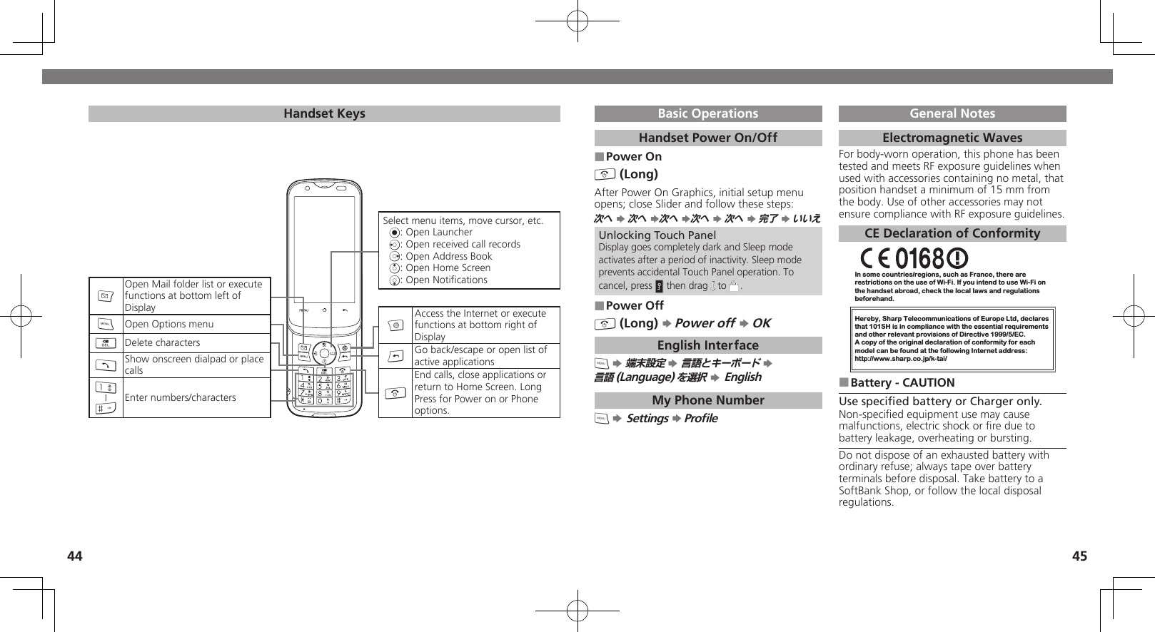 4445Basic OperationsHandset Power On/OffPower On ■&quot; (Long)After Power On Graphics, initial setup menu opens; close Slider and follow these steps:次へ S 次へ S次へ S次へ S 次へ S 完了 S いいえUnlocking Touch PanelDisplay goes completely dark and Sleep mode activates after a period of inactivity. Sleep mode prevents accidental Touch Panel operation. To cancel, press H then drag   to  .Power Off ■&quot; (Long) S Power off S OKEnglish Interface&apos; S 端末設定 S 言語とキーボード S  言語(Language)を選択 S EnglishMy Phone Number&apos; S Settings S ProﬁleGeneral NotesElectromagnetic WavesFor body-worn operation, this phone has been tested and meets RF exposure guidelines when used with accessories containing no metal, that position handset a minimum of 15 mm from the body. Use of other accessories may not ensure compliance with RF exposure guidelines.CE Declaration of ConformityIn some countries/regions, such as France, there are restrictions on the use of Wi-Fi. If you intend to use Wi-Fi on the handset abroad, check the local laws and regulations beforehand.Hereby, Sharp Telecommunications of Europe Ltd, declaresthat 101SH is in compliance with the essential requirements and other relevant provisions of Directive 1999/5/EC.A copy of the original declaration of conformity for each model can be found at the following Internet address:http://www.sharp.co.jp/k-tai/Battery - CAUTION ■Use speciﬁed battery or Charger only.Non-speciﬁed equipment use may cause malfunctions, electric shock or ﬁre due to battery leakage, overheating or bursting.Do not dispose of an exhausted battery with ordinary refuse; always tape over battery terminals before disposal. Take battery to a SoftBank Shop, or follow the local disposal regulations.Handset KeysSelect menu items, move cursor, etc.%: Open Launcherc: Open received call recordsd: Open Address Booka: Open Home Screenb: Open NotiﬁcationsAAccess the Internet or execute functions at bottom right of Display&amp;Go back/escape or open list of active applications&quot;End calls, close applications or return to Home Screen. Long Press for Power on or Phone options.BOpen Mail folder list or execute functions at bottom left of Display&apos;Open Options menu$Delete characters!Show onscreen dialpad or place calls1|#Enter numbers/characters